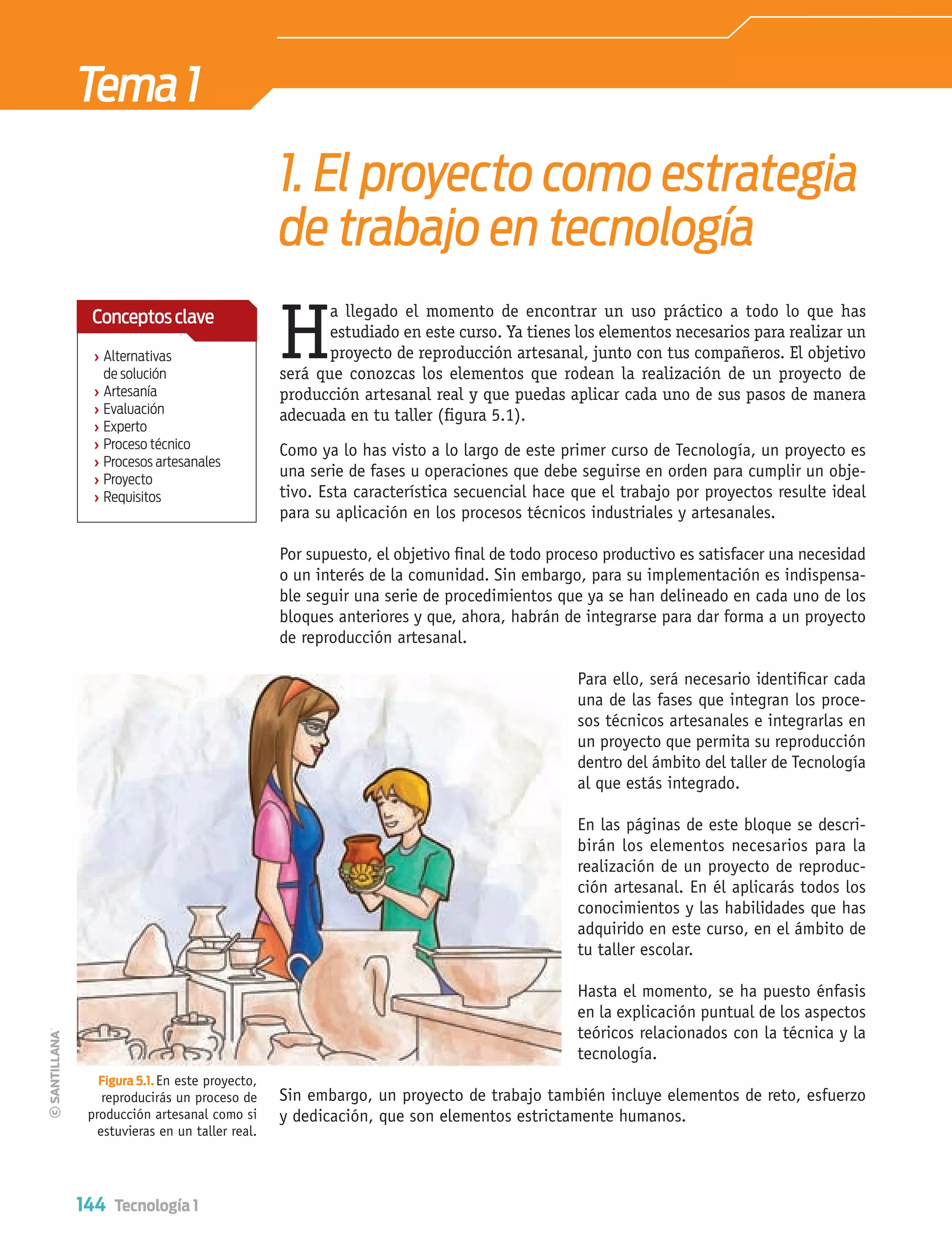 144 Tecnología 1
Tema1
Como ya lo has visto a lo largo de este primer curso de Tecnología, un proyecto es
una serie de fases u operaciones que debe seguirse en orden para cumplir un obje-
tivo. Esta característica secuencial hace que el trabajo por proyectos resulte ideal
para su aplicación en los procesos técnicos industriales y artesanales.
Por supuesto, el objetivo ﬁnal de todo proceso productivo es satisfacer una necesidad
o un interés de la comunidad. Sin embargo, para su implementación es indispensa-
ble seguir una serie de procedimientos que ya se han delineado en cada uno de los
bloques anteriores y que, ahora, habrán de integrarse para dar forma a un proyecto
de reproducción artesanal.
Para ello, será necesario identiﬁcar cada
una de las fases que integran los proce-
sos técnicos artesanales e integrarlas en
un proyecto que permita su reproducción
dentro del ámbito del taller de Tecnología
al que estás integrado.
En las páginas de este bloque se descri-
birán los elementos necesarios para la
realización de un proyecto de reproduc-
ción artesanal. En él aplicarás todos los
conocimientos y las habilidades que has
adquirido en este curso, en el ámbito de
tu taller escolar.
Hasta el momento, se ha puesto énfasis
en la explicación puntual de los aspectos
teóricos relacionados con la técnica y la
tecnología.
Sin embargo, un proyecto de trabajo también incluye elementos de reto, esfuerzo
y dedicación, que son elementos estrictamente humanos.
Figura 5.1. En este proyecto,
reproducirás un proceso de
producción artesanal como si
estuvieras en un taller real.
1. El proyecto como estrategia
de trabajo en tecnología
H
a llegado el momento de encontrar un uso práctico a todo lo que has
estudiado en este curso. Ya tienes los elementos necesarios para realizar un
proyecto de reproducción artesanal, junto con tus compañeros. El objetivo
será que conozcas los elementos que rodean la realización de un proyecto de
producción artesanal real y que puedas aplicar cada uno de sus pasos de manera
adecuada en tu taller (ﬁgura 5.1).
› Alternativas
de solución
› Artesanía
› Evaluación
› Experto
› Proceso técnico
› Procesos artesanales
› Proyecto
› Requisitos
Conceptosclave
Tecnologia 1-p9.indd 144Tecnologia 1-p9.indd 144 4/12/12 11:37 AM4/12/12 11:37 AM
 