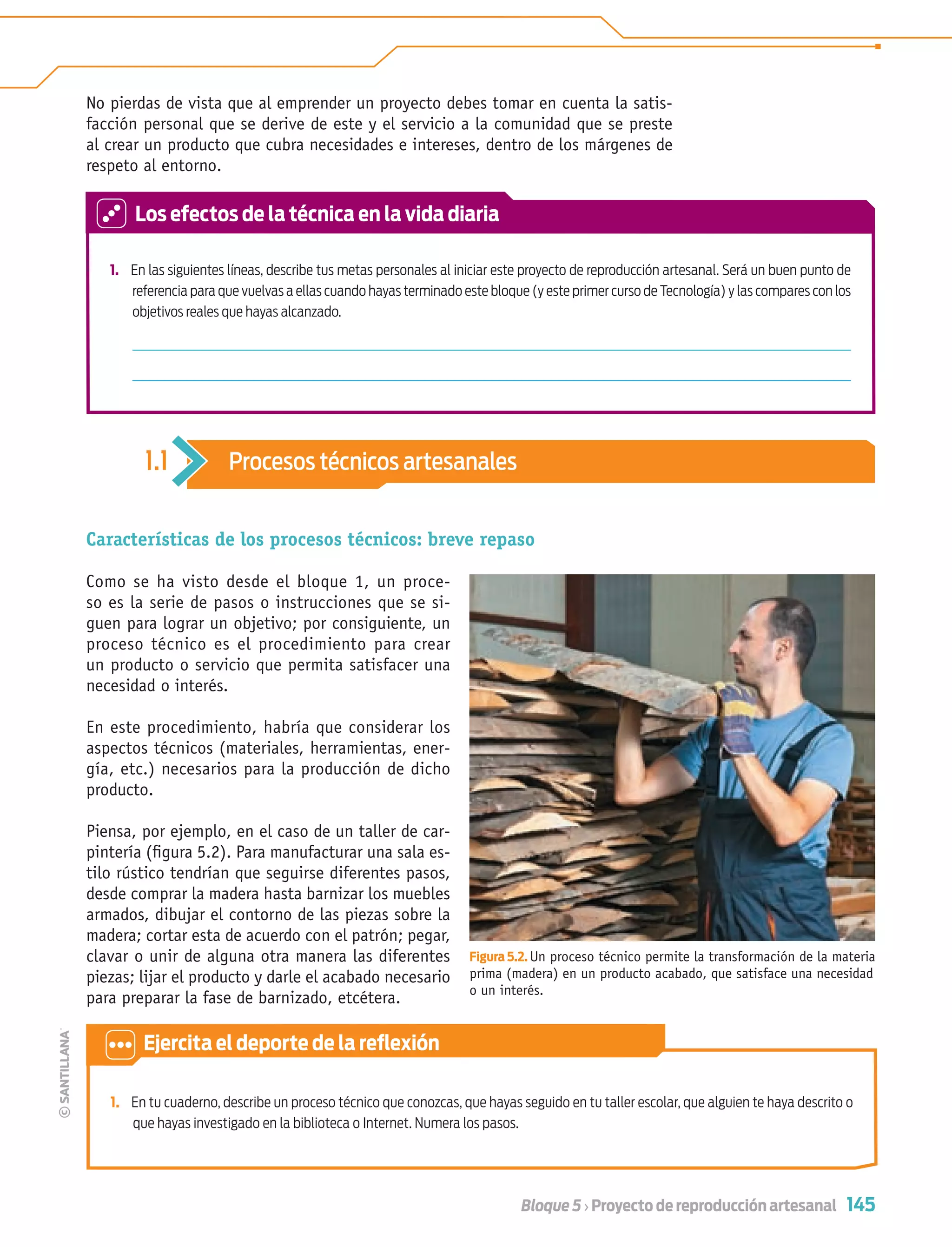 145Bloque 5 › Proyecto de reproducción artesanal
1. En las siguientes líneas, describe tus metas personales al iniciar este proyecto de reproducción artesanal. Será un buen punto de
referencia para que vuelvas a ellas cuando hayas terminado este bloque (y este primer curso de Tecnología) y las compares con los
objetivos reales que hayas alcanzado.
Características de los procesos técnicos: breve repaso
Como se ha visto desde el bloque 1, un proce-
so es la serie de pasos o instrucciones que se si-
guen para lograr un objetivo; por consiguiente, un
proceso técnico es el procedimiento para crear
un producto o servicio que permita satisfacer una
necesidad o interés.
En este procedimiento, habría que considerar los
aspectos técnicos (materiales, herramientas, ener-
gía, etc.) necesarios para la producción de dicho
producto.
Piensa, por ejemplo, en el caso de un taller de car-
pintería (ﬁgura 5.2). Para manufacturar una sala es-
tilo rústico tendrían que seguirse diferentes pasos,
desde comprar la madera hasta barnizar los muebles
armados, dibujar el contorno de las piezas sobre la
madera; cortar esta de acuerdo con el patrón; pegar,
clavar o unir de alguna otra manera las diferentes
piezas; lijar el producto y darle el acabado necesario
para preparar la fase de barnizado, etcétera.
No pierdas de vista que al emprender un proyecto debes tomar en cuenta la satis-
facción personal que se derive de este y el servicio a la comunidad que se preste
al crear un producto que cubra necesidades e intereses, dentro de los márgenes de
respeto al entorno.
1. En tu cuaderno, describe un proceso técnico que conozcas, que hayas seguido en tu taller escolar, que alguien te haya descrito o
que hayas investigado en la biblioteca o Internet. Numera los pasos.
Los efectos de la técnica en la vida diaria
1.1 Procesos técnicos artesanales
Ejercita el deporte de la reﬂexión
Figura 5.2. Un proceso técnico permite la transformación de la materia
prima (madera) en un producto acabado, que satisface una necesidad
o un interés.
Tecnologia 1-p10.indd 145Tecnologia 1-p10.indd 145 4/12/12 11:38 AM4/12/12 11:38 AM
 