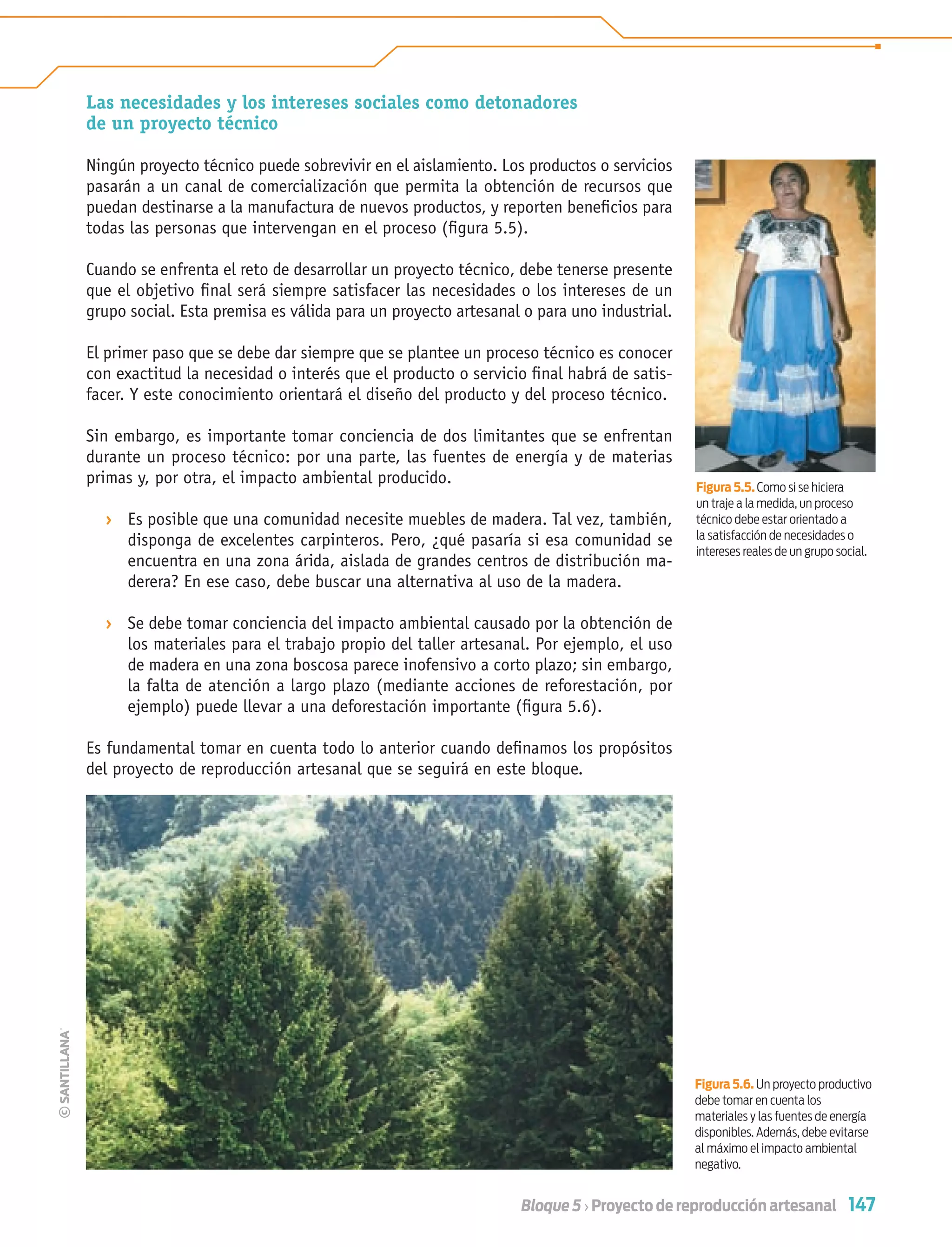 147Bloque 5 › Proyecto de reproducción artesanal
Las necesidades y los intereses sociales como detonadores
de un proyecto técnico
Ningún proyecto técnico puede sobrevivir en el aislamiento. Los productos o servicios
pasarán a un canal de comercialización que permita la obtención de recursos que
puedan destinarse a la manufactura de nuevos productos, y reporten beneﬁcios para
todas las personas que intervengan en el proceso (ﬁgura 5.5).
Cuando se enfrenta el reto de desarrollar un proyecto técnico, debe tenerse presente
que el objetivo ﬁnal será siempre satisfacer las necesidades o los intereses de un
grupo social. Esta premisa es válida para un proyecto artesanal o para uno industrial.
El primer paso que se debe dar siempre que se plantee un proceso técnico es conocer
con exactitud la necesidad o interés que el producto o servicio ﬁnal habrá de satis-
facer. Y este conocimiento orientará el diseño del producto y del proceso técnico.
Sin embargo, es importante tomar conciencia de dos limitantes que se enfrentan
durante un proceso técnico: por una parte, las fuentes de energía y de materias
primas y, por otra, el impacto ambiental producido.
› Es posible que una comunidad necesite muebles de madera. Tal vez, también,
disponga de excelentes carpinteros. Pero, ¿qué pasaría si esa comunidad se
encuentra en una zona árida, aislada de grandes centros de distribución ma-
derera? En ese caso, debe buscar una alternativa al uso de la madera.
› Se debe tomar conciencia del impacto ambiental causado por la obtención de
los materiales para el trabajo propio del taller artesanal. Por ejemplo, el uso
de madera en una zona boscosa parece inofensivo a corto plazo; sin embargo,
la falta de atención a largo plazo (mediante acciones de reforestación, por
ejemplo) puede llevar a una deforestación importante (ﬁgura 5.6).
Es fundamental tomar en cuenta todo lo anterior cuando deﬁnamos los propósitos
del proyecto de reproducción artesanal que se seguirá en este bloque.
Figura 5.6. Un proyecto productivo
debe tomar en cuenta los
materiales y las fuentes de energía
disponibles. Además, debe evitarse
al máximo el impacto ambiental
negativo.
Figura 5.5. Como si se hiciera
un traje a la medida, un proceso
técnico debe estar orientado a
la satisfacción de necesidades o
intereses reales de un grupo social.
Tecnologia 1-p10.indd 147Tecnologia 1-p10.indd 147 4/12/12 11:38 AM4/12/12 11:38 AM
 