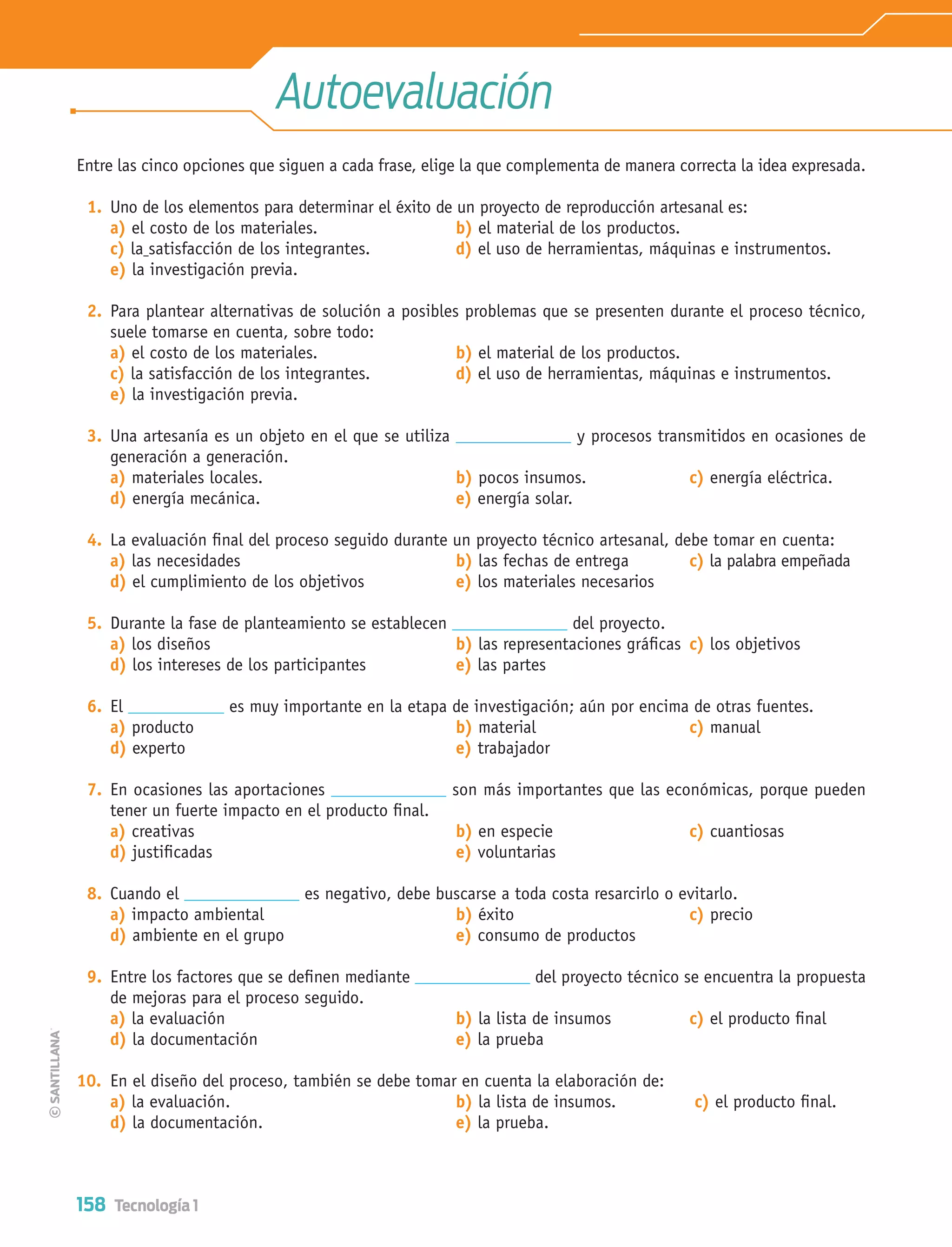 158 Tecnología 1
Autoevaluación
Entre las cinco opciones que siguen a cada frase, elige la que complementa de manera correcta la idea expresada.
1. Uno de los elementos para determinar el éxito de un proyecto de reproducción artesanal es:
a) el costo de los materiales. b) el material de los productos.
c) la satisfacción de los integrantes. d) el uso de herramientas, máquinas e instrumentos.
e) la investigación previa.
2. Para plantear alternativas de solución a posibles problemas que se presenten durante el proceso técnico,
suele tomarse en cuenta, sobre todo:
a) el costo de los materiales. b) el material de los productos.
c) la satisfacción de los integrantes. d) el uso de herramientas, máquinas e instrumentos.
e) la investigación previa.
3. Una artesanía es un objeto en el que se utiliza y procesos transmitidos en ocasiones de
generación a generación.
a) materiales locales. b) pocos insumos. c) energía eléctrica.
d) energía mecánica. e) energía solar.
4. La evaluación ﬁnal del proceso seguido durante un proyecto técnico artesanal, debe tomar en cuenta:
a) las necesidades b) las fechas de entrega c) la palabra empeñada
d) el cumplimiento de los objetivos e) los materiales necesarios
5. Durante la fase de planteamiento se establecen del proyecto.
a) los diseños b) las representaciones gráﬁcas c) los objetivos
d) los intereses de los participantes e) las partes
6. El es muy importante en la etapa de investigación; aún por encima de otras fuentes.
a) producto b) material c) manual
d) experto e) trabajador
7. En ocasiones las aportaciones son más importantes que las económicas, porque pueden
tener un fuerte impacto en el producto ﬁnal.
a) creativas b) en especie c) cuantiosas
d) justiﬁcadas e) voluntarias
8. Cuando el es negativo, debe buscarse a toda costa resarcirlo o evitarlo.
a) impacto ambiental b) éxito c) precio
d) ambiente en el grupo e) consumo de productos
9. Entre los factores que se deﬁnen mediante del proyecto técnico se encuentra la propuesta
de mejoras para el proceso seguido.
a) la evaluación b) la lista de insumos c) el producto ﬁnal
d) la documentación e) la prueba
10. En el diseño del proceso, también se debe tomar en cuenta la elaboración de:
a) la evaluación. b) la lista de insumos. c) el producto ﬁnal.
d) la documentación. e) la prueba.
Tecnologia 1-p10.indd 158Tecnologia 1-p10.indd 158 4/12/12 11:38 AM4/12/12 11:38 AM
 