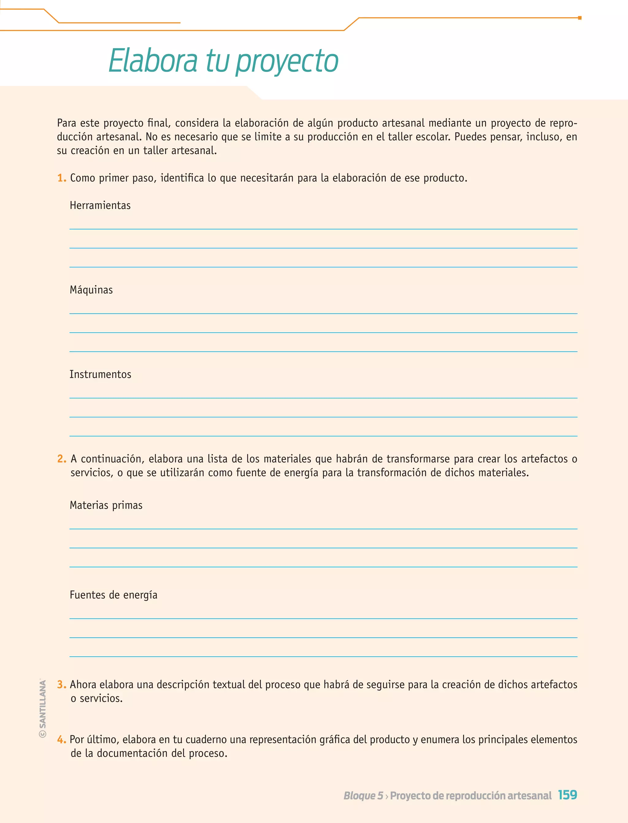 159Bloque 5 › Proyecto de reproducción artesanal
Elabora tu proyecto
Para este proyecto ﬁnal, considera la elaboración de algún producto artesanal mediante un proyecto de repro-
ducción artesanal. No es necesario que se limite a su producción en el taller escolar. Puedes pensar, incluso, en
su creación en un taller artesanal.
1. Como primer paso, identiﬁca lo que necesitarán para la elaboración de ese producto.
Herramientas
Máquinas
Instrumentos
2. A continuación, elabora una lista de los materiales que habrán de transformarse para crear los artefactos o
servicios, o que se utilizarán como fuente de energía para la transformación de dichos materiales.
Materias primas
Fuentes de energía
3. Ahora elabora una descripción textual del proceso que habrá de seguirse para la creación de dichos artefactos
o servicios.
4. Por último, elabora en tu cuaderno una representación gráﬁca del producto y enumera los principales elementos
de la documentación del proceso.
Tecnologia 1-p10.indd 159Tecnologia 1-p10.indd 159 4/12/12 11:38 AM4/12/12 11:38 AM
 