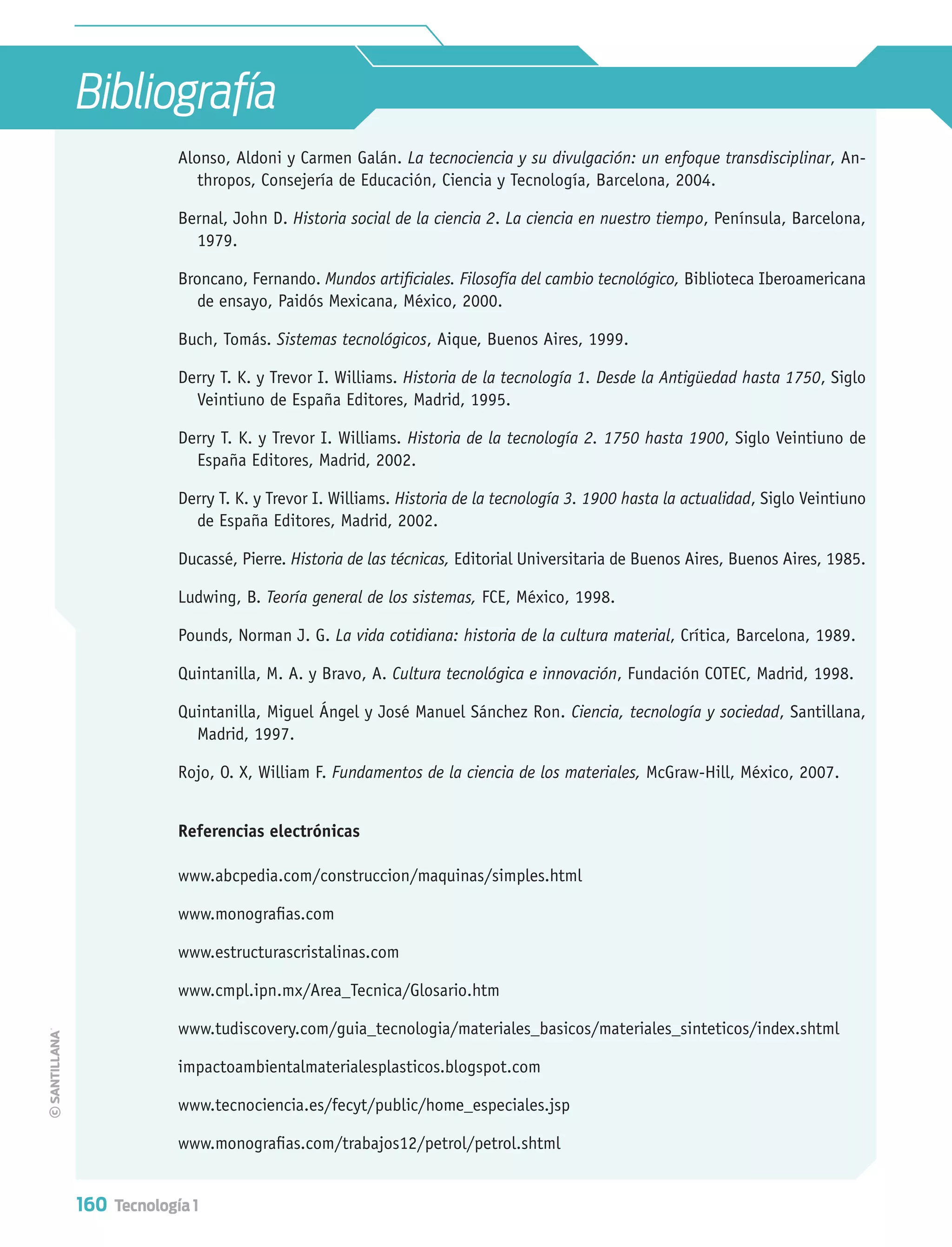 160 Tecnología 1
Bibliografía
Alonso, Aldoni y Carmen Galán. La tecnociencia y su divulgación: un enfoque transdisciplinar, An-
thropos, Consejería de Educación, Ciencia y Tecnología, Barcelona, 2004.
Bernal, John D. Historia social de la ciencia 2. La ciencia en nuestro tiempo, Península, Barcelona,
1979.
Broncano, Fernando. Mundos artiﬁciales. Filosofía del cambio tecnológico, Biblioteca Iberoamericana
de ensayo, Paidós Mexicana, México, 2000.
Buch, Tomás. Sistemas tecnológicos, Aique, Buenos Aires, 1999.
Derry T. K. y Trevor I. Williams. Historia de la tecnología 1. Desde la Antigüedad hasta 1750, Siglo
Veintiuno de España Editores, Madrid, 1995.
Derry T. K. y Trevor I. Williams. Historia de la tecnología 2. 1750 hasta 1900, Siglo Veintiuno de
España Editores, Madrid, 2002.
Derry T. K. y Trevor I. Williams. Historia de la tecnología 3. 1900 hasta la actualidad, Siglo Veintiuno
de España Editores, Madrid, 2002.
Ducassé, Pierre. Historia de las técnicas, Editorial Universitaria de Buenos Aires, Buenos Aires, 1985.
Ludwing, B. Teoría general de los sistemas, FCE, México, 1998.
Pounds, Norman J. G. La vida cotidiana: historia de la cultura material, Crítica, Barcelona, 1989.
Quintanilla, M. A. y Bravo, A. Cultura tecnológica e innovación, Fundación COTEC, Madrid, 1998.
Quintanilla, Miguel Ángel y José Manuel Sánchez Ron. Ciencia, tecnología y sociedad, Santillana,
Madrid, 1997.
Rojo, O. X, William F. Fundamentos de la ciencia de los materiales, McGraw-Hill, México, 2007.
Referencias electrónicas
www.abcpedia.com/construccion/maquinas/simples.html
www.monograﬁas.com
www.estructurascristalinas.com
www.cmpl.ipn.mx/Area_Tecnica/Glosario.htm
www.tudiscovery.com/guia_tecnologia/materiales_basicos/materiales_sinteticos/index.shtml
impactoambientalmaterialesplasticos.blogspot.com
www.tecnociencia.es/fecyt/public/home_especiales.jsp
www.monograﬁas.com/trabajos12/petrol/petrol.shtml
Tecnologia 1-p10.indd 160Tecnologia 1-p10.indd 160 4/12/12 11:38 AM4/12/12 11:38 AM
 
