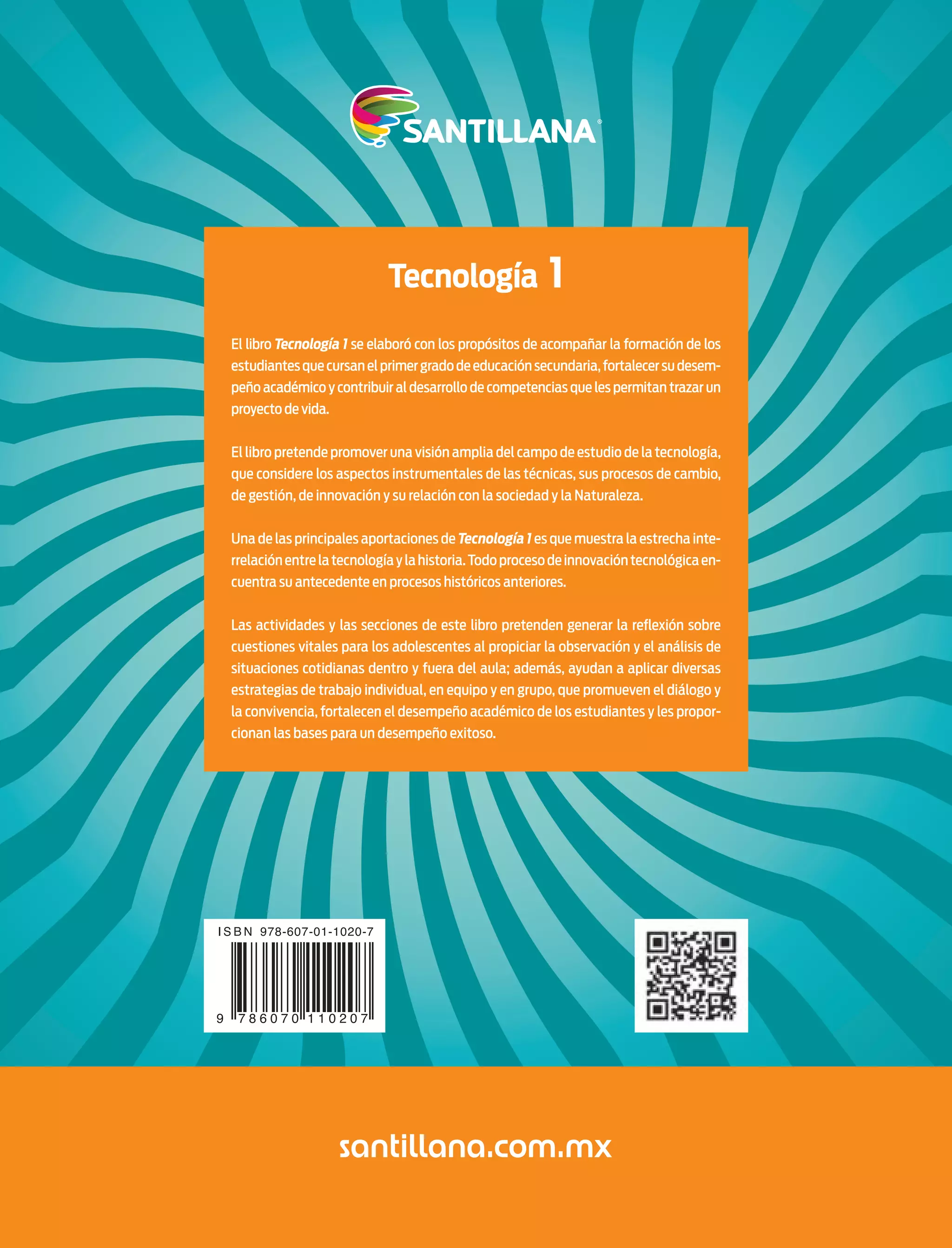 Tecnología 1
El libro Tecnología 1 se elaboró con los propósitos de acompañar la formación de los
estudiantesquecursanelprimergradodeeducaciónsecundaria,fortalecersudesem-
peño académico y contribuir al desarrollo de competencias que les permitan trazar un
proyecto de vida.
El libro pretende promover una visión amplia del campo de estudio de la tecnología,
que considere los aspectos instrumentales de las técnicas, sus procesos de cambio,
de gestión, de innovación y su relación con la sociedad y la Naturaleza.
Una de las principales aportaciones de Tecnología 1 es que muestra la estrecha inte-
rrelaciónentrelatecnologíaylahistoria.Todoprocesodeinnovacióntecnológicaen-
cuentra su antecedente en procesos históricos anteriores.
Las actividades y las secciones de este libro pretenden generar la reﬂexión sobre
cuestiones vitales para los adolescentes al propiciar la observación y el análisis de
situaciones cotidianas dentro y fuera del aula; además, ayudan a aplicar diversas
estrategias de trabajo individual, en equipo y en grupo, que promueven el diálogo y
la convivencia, fortalecen el desempeño académico de los estudiantes y les propor-
cionan las bases para un desempeño exitoso.
Tecnología 1
Tecnología1
Secundaria
Secundaria
Eloy Pineda Rojas
Forro Tecnologia 1 sec Santillana 2012.indd 1Forro Tecnologia 1 sec Santillana 2012.indd 1 3/28/12 6:58 PM3/28/12 6:58 PM
 