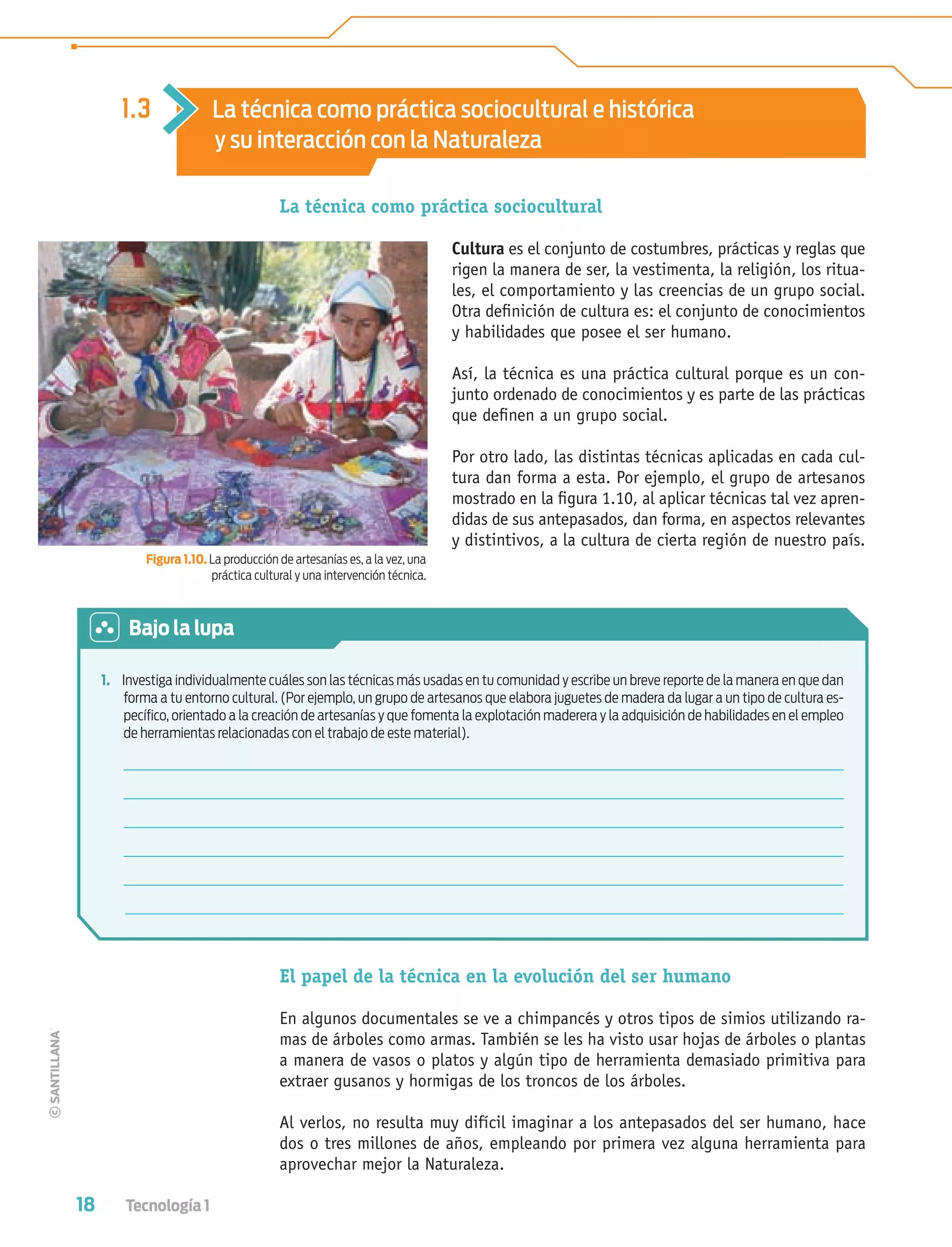 18 Tecnología 1
La técnica como práctica sociocultural
Cultura es el conjunto de costumbres, prácticas y reglas que
rigen la manera de ser, la vestimenta, la religión, los ritua-
les, el comportamiento y las creencias de un grupo social.
Otra deﬁnición de cultura es: el conjunto de conocimientos
y habilidades que posee el ser humano.
Así, la técnica es una práctica cultural porque es un con-
junto ordenado de conocimientos y es parte de las prácticas
que deﬁnen a un grupo social.
Por otro lado, las distintas técnicas aplicadas en cada cul-
tura dan forma a esta. Por ejemplo, el grupo de artesanos
mostrado en la ﬁgura 1.10, al aplicar técnicas tal vez apren-
didas de sus antepasados, dan forma, en aspectos relevantes
y distintivos, a la cultura de cierta región de nuestro país.
Figura 1.10. La producción de artesanías es, a la vez, una
práctica cultural y una intervención técnica.
El papel de la técnica en la evolución del ser humano
En algunos documentales se ve a chimpancés y otros tipos de simios utilizando ra-
mas de árboles como armas. También se les ha visto usar hojas de árboles o plantas
a manera de vasos o platos y algún tipo de herramienta demasiado primitiva para
extraer gusanos y hormigas de los troncos de los árboles.
Al verlos, no resulta muy difícil imaginar a los antepasados del ser humano, hace
dos o tres millones de años, empleando por primera vez alguna herramienta para
aprovechar mejor la Naturaleza.
1.3 La técnica como práctica sociocultural e histórica
y su interacción con la Naturaleza
1. Investiga individualmente cuáles son las técnicas más usadas en tu comunidad y escribe un breve reporte de la manera en que dan
forma a tu entorno cultural. (Por ejemplo, un grupo de artesanos que elabora juguetes de madera da lugar a un tipo de cultura es-
pecíﬁco, orientado a la creación de artesanías y que fomenta la explotación maderera y la adquisición de habilidades en el empleo
de herramientas relacionadas con el trabajo de este material).
Bajo la lupa
Tecnologia 1-p2.indd 18Tecnologia 1-p2.indd 18 4/12/12 11:40 AM4/12/12 11:40 AM
 