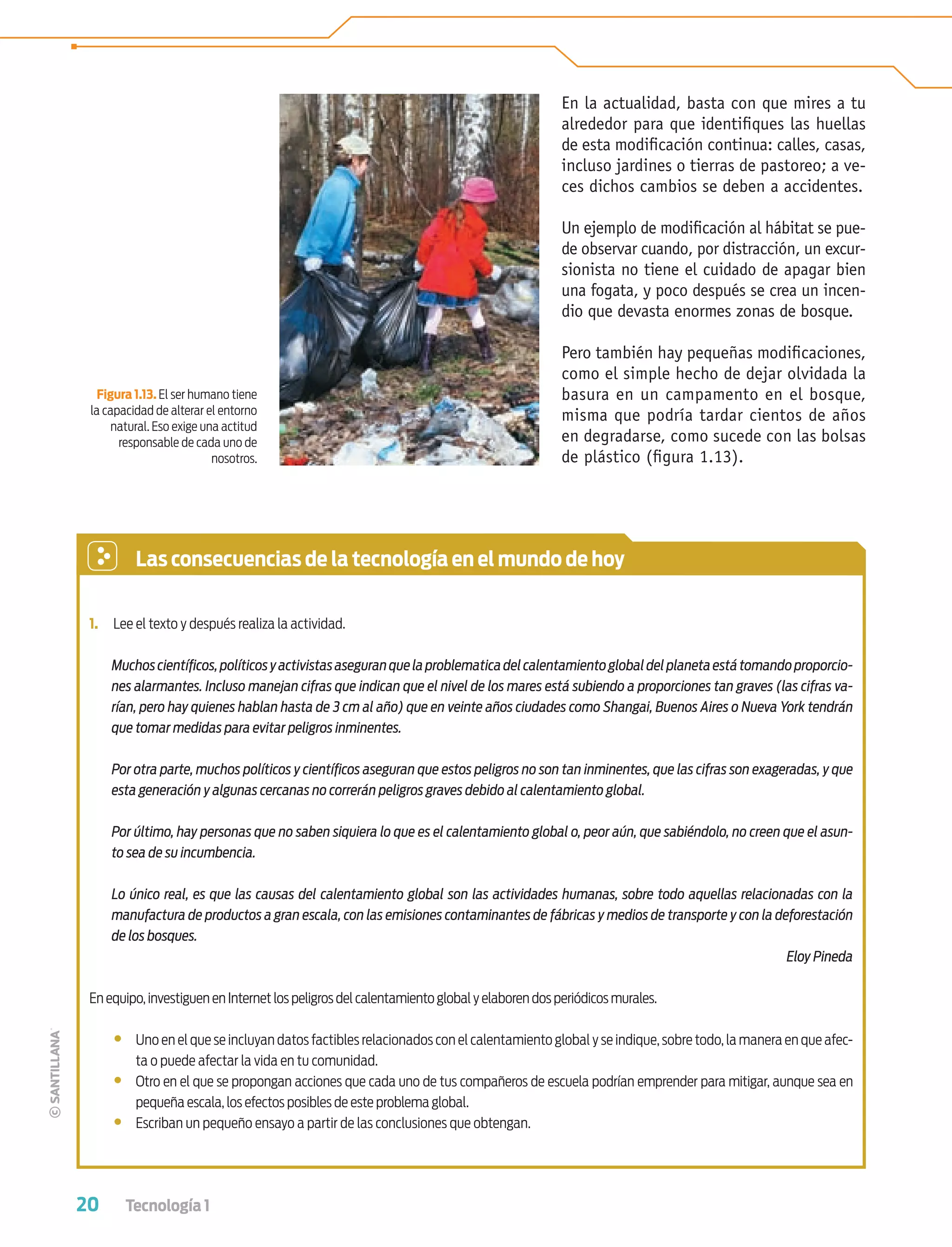 20 Tecnología 1
En la actualidad, basta con que mires a tu
alrededor para que identiﬁques las huellas
de esta modiﬁcación continua: calles, casas,
incluso jardines o tierras de pastoreo; a ve-
ces dichos cambios se deben a accidentes.
Un ejemplo de modiﬁcación al hábitat se pue-
de observar cuando, por distracción, un excur-
sionista no tiene el cuidado de apagar bien
una fogata, y poco después se crea un incen-
dio que devasta enormes zonas de bosque.
Pero también hay pequeñas modiﬁcaciones,
como el simple hecho de dejar olvidada la
basura en un campamento en el bosque,
misma que podría tardar cientos de años
en degradarse, como sucede con las bolsas
de plástico (ﬁgura 1.13).
Figura 1.13. El ser humano tiene
la capacidad de alterar el entorno
natural. Eso exige una actitud
responsable de cada uno de
nosotros.
1. Lee el texto y después realiza la actividad.
Muchoscientíﬁcos,políticosyactivistasaseguranquelaproblematicadelcalentamientoglobaldelplanetaestátomandoproporcio-
nes alarmantes. Incluso manejan cifras que indican que el nivel de los mares está subiendo a proporciones tan graves (las cifras va-
rían, pero hay quienes hablan hasta de 3 cm al año) que en veinte años ciudades como Shangai, Buenos Aires o Nueva York tendrán
que tomar medidas para evitar peligros inminentes.
Por otra parte, muchos políticos y cientíﬁcos aseguran que estos peligros no son tan inminentes, que las cifras son exageradas, y que
esta generación y algunas cercanas no correrán peligros graves debido al calentamiento global.
Por último, hay personas que no saben siquiera lo que es el calentamiento global o, peor aún, que sabiéndolo, no creen que el asun-
to sea de su incumbencia.
Lo único real, es que las causas del calentamiento global son las actividades humanas, sobre todo aquellas relacionadas con la
manufactura de productos a gran escala, con las emisiones contaminantes de fábricas y medios de transporte y con la deforestación
de los bosques.
Eloy Pineda
En equipo,investiguen en Internet los peligros del calentamiento global y elaboren dos periódicos murales.
• Uno en el que se incluyan datos factibles relacionados con el calentamiento global y se indique, sobre todo, la manera en que afec-
ta o puede afectar la vida en tu comunidad.
• Otro en el que se propongan acciones que cada uno de tus compañeros de escuela podrían emprender para mitigar, aunque sea en
pequeña escala, los efectos posibles de este problema global.
• Escriban un pequeño ensayo a partir de las conclusiones que obtengan.
Las consecuencias de la tecnología en el mundo de hoy
Tecnologia 1-p2.indd 20Tecnologia 1-p2.indd 20 4/12/12 11:40 AM4/12/12 11:40 AM
 