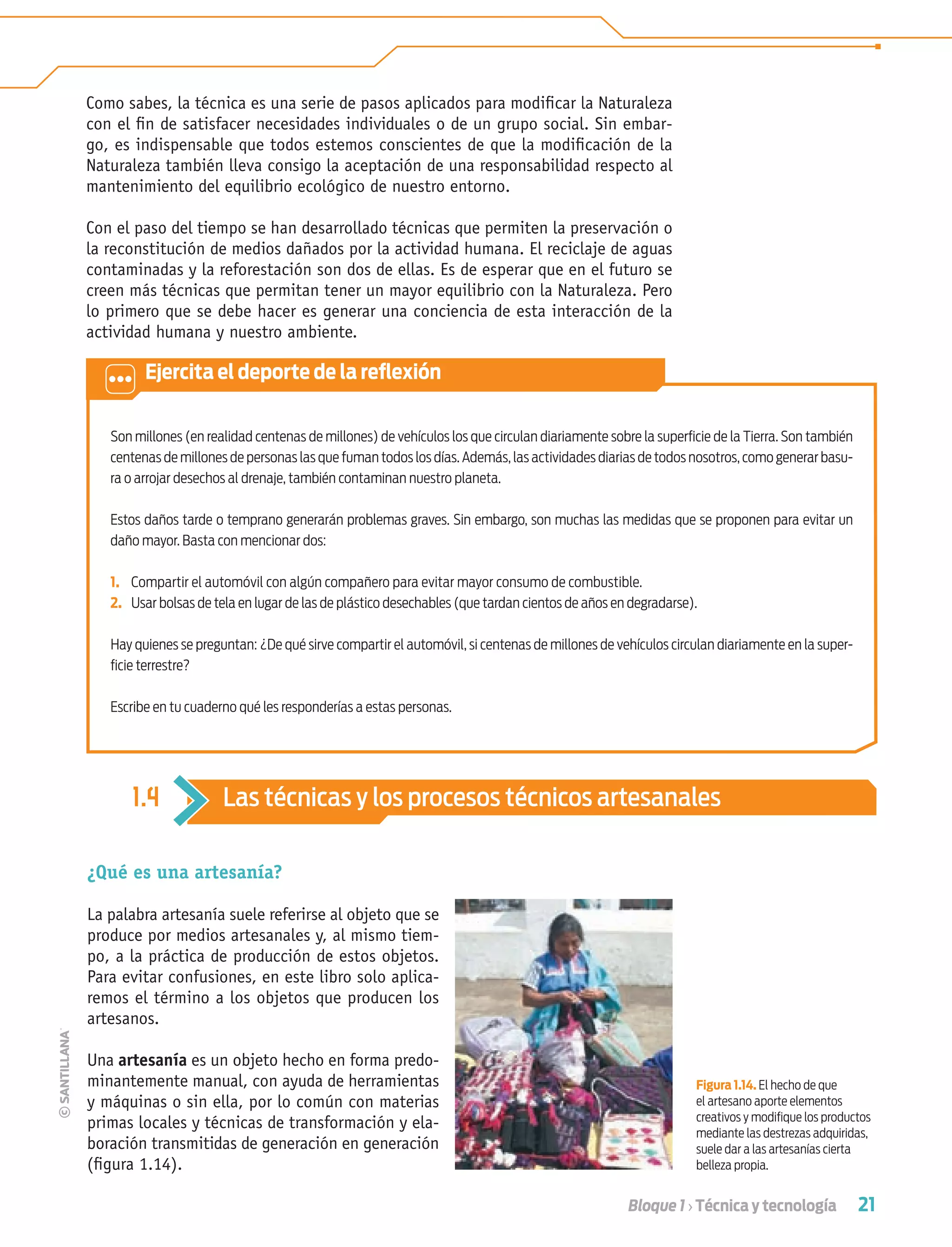 21Bloque 1 › Técnica y tecnología
Como sabes, la técnica es una serie de pasos aplicados para modiﬁcar la Naturaleza
con el ﬁn de satisfacer necesidades individuales o de un grupo social. Sin embar-
go, es indispensable que todos estemos conscientes de que la modiﬁcación de la
Naturaleza también lleva consigo la aceptación de una responsabilidad respecto al
mantenimiento del equilibrio ecológico de nuestro entorno.
Con el paso del tiempo se han desarrollado técnicas que permiten la preservación o
la reconstitución de medios dañados por la actividad humana. El reciclaje de aguas
contaminadas y la reforestación son dos de ellas. Es de esperar que en el futuro se
creen más técnicas que permitan tener un mayor equilibrio con la Naturaleza. Pero
lo primero que se debe hacer es generar una conciencia de esta interacción de la
actividad humana y nuestro ambiente.
Son millones (en realidad centenas de millones) de vehículos los que circulan diariamente sobre la superﬁcie de la Tierra. Son también
centenas de millones de personas las que fuman todos los días. Además, las actividades diarias de todos nosotros, como generar basu-
ra o arrojar desechos al drenaje, también contaminan nuestro planeta.
Estos daños tarde o temprano generarán problemas graves. Sin embargo, son muchas las medidas que se proponen para evitar un
daño mayor. Basta con mencionar dos:
1. Compartir el automóvil con algún compañero para evitar mayor consumo de combustible.
2. Usar bolsas de tela en lugar de las de plástico desechables (que tardan cientos de años en degradarse).
Hay quienes se preguntan: ¿De qué sirve compartir el automóvil, si centenas de millones de vehículos circulan diariamente en la super-
ﬁcie terrestre?
Escribe en tu cuaderno qué les responderías a estas personas.
Ejercita el deporte de la reﬂexión
1.4 Las técnicas y los procesos técnicos artesanales
¿Qué es una artesanía?
La palabra artesanía suele referirse al objeto que se
produce por medios artesanales y, al mismo tiem-
po, a la práctica de producción de estos objetos.
Para evitar confusiones, en este libro solo aplica-
remos el término a los objetos que producen los
artesanos.
Una artesanía es un objeto hecho en forma predo-
minantemente manual, con ayuda de herramientas
y máquinas o sin ella, por lo común con materias
primas locales y técnicas de transformación y ela-
boración transmitidas de generación en generación
(ﬁgura 1.14).
Figura 1.14. El hecho de que
el artesano aporte elementos
creativos y modiﬁque los productos
mediante las destrezas adquiridas,
suele dar a las artesanías cierta
belleza propia.
Tecnologia 1-p2.indd 21Tecnologia 1-p2.indd 21 4/12/12 11:40 AM4/12/12 11:40 AM
 