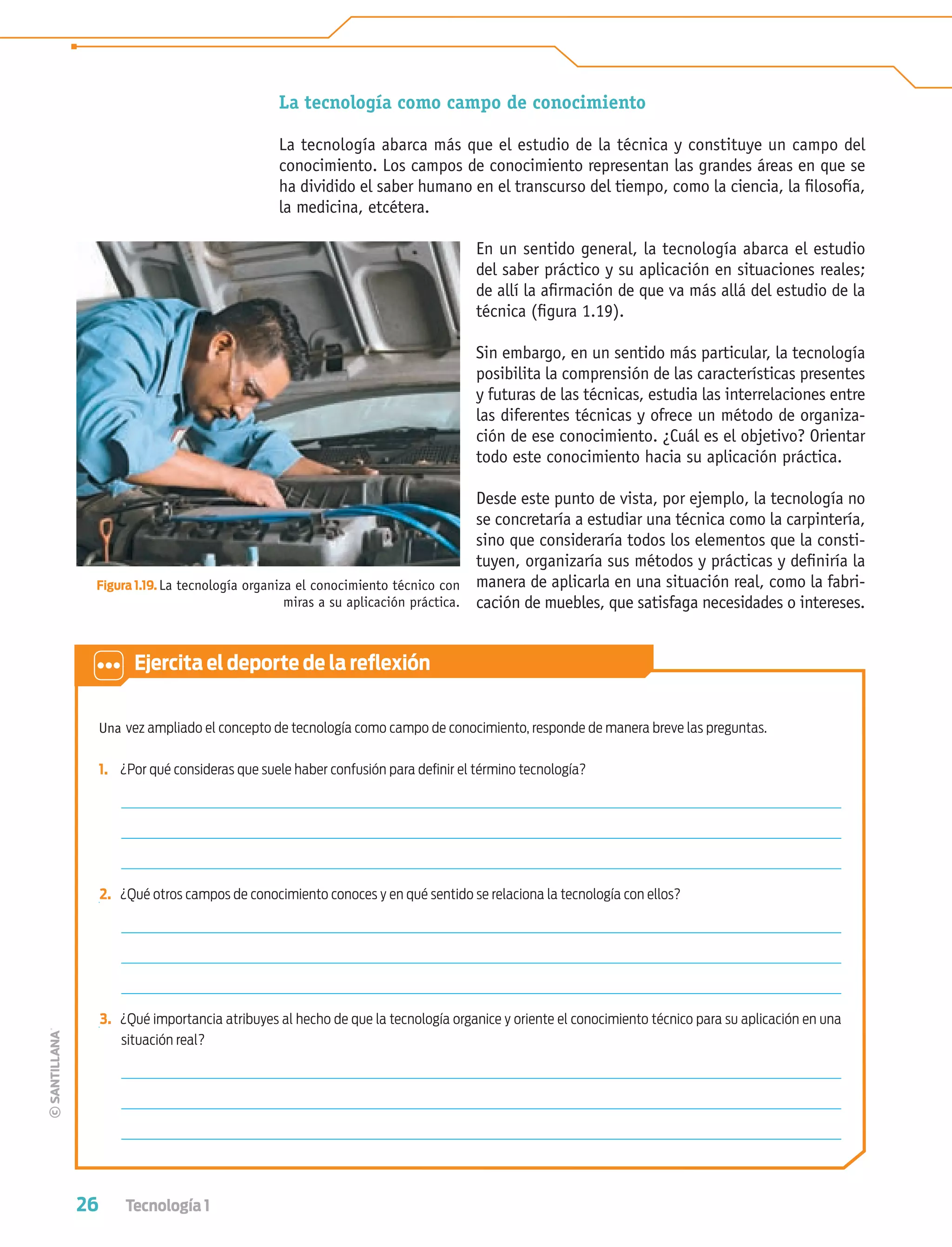 26 Tecnología 1
La tecnología como campo de conocimiento
La tecnología abarca más que el estudio de la técnica y constituye un campo del
conocimiento. Los campos de conocimiento representan las grandes áreas en que se
ha dividido el saber humano en el transcurso del tiempo, como la ciencia, la ﬁlosofía,
la medicina, etcétera.
En un sentido general, la tecnología abarca el estudio
del saber práctico y su aplicación en situaciones reales;
de allí la aﬁrmación de que va más allá del estudio de la
técnica (ﬁgura 1.19).
Sin embargo, en un sentido más particular, la tecnología
posibilita la comprensión de las características presentes
y futuras de las técnicas, estudia las interrelaciones entre
las diferentes técnicas y ofrece un método de organiza-
ción de ese conocimiento. ¿Cuál es el objetivo? Orientar
todo este conocimiento hacia su aplicación práctica.
Desde este punto de vista, por ejemplo, la tecnología no
se concretaría a estudiar una técnica como la carpintería,
sino que consideraría todos los elementos que la consti-
tuyen, organizaría sus métodos y prácticas y deﬁniría la
manera de aplicarla en una situación real, como la fabri-
cación de muebles, que satisfaga necesidades o intereses.
Figura 1.19. La tecnología organiza el conocimiento técnico con
miras a su aplicación práctica.
Una vez ampliado el concepto de tecnología como campo de conocimiento, responde de manera breve las preguntas.
1. ¿Por qué consideras que suele haber confusión para deﬁnir el término tecnología?
2. ¿Qué otros campos de conocimiento conoces y en qué sentido se relaciona la tecnología con ellos?
3. ¿Qué importancia atribuyes al hecho de que la tecnología organice y oriente el conocimiento técnico para su aplicación en una
situación real?
Ejercita el deporte de la reﬂexión
Tecnologia 1-p2.indd 26Tecnologia 1-p2.indd 26 4/12/12 11:40 AM4/12/12 11:40 AM
 