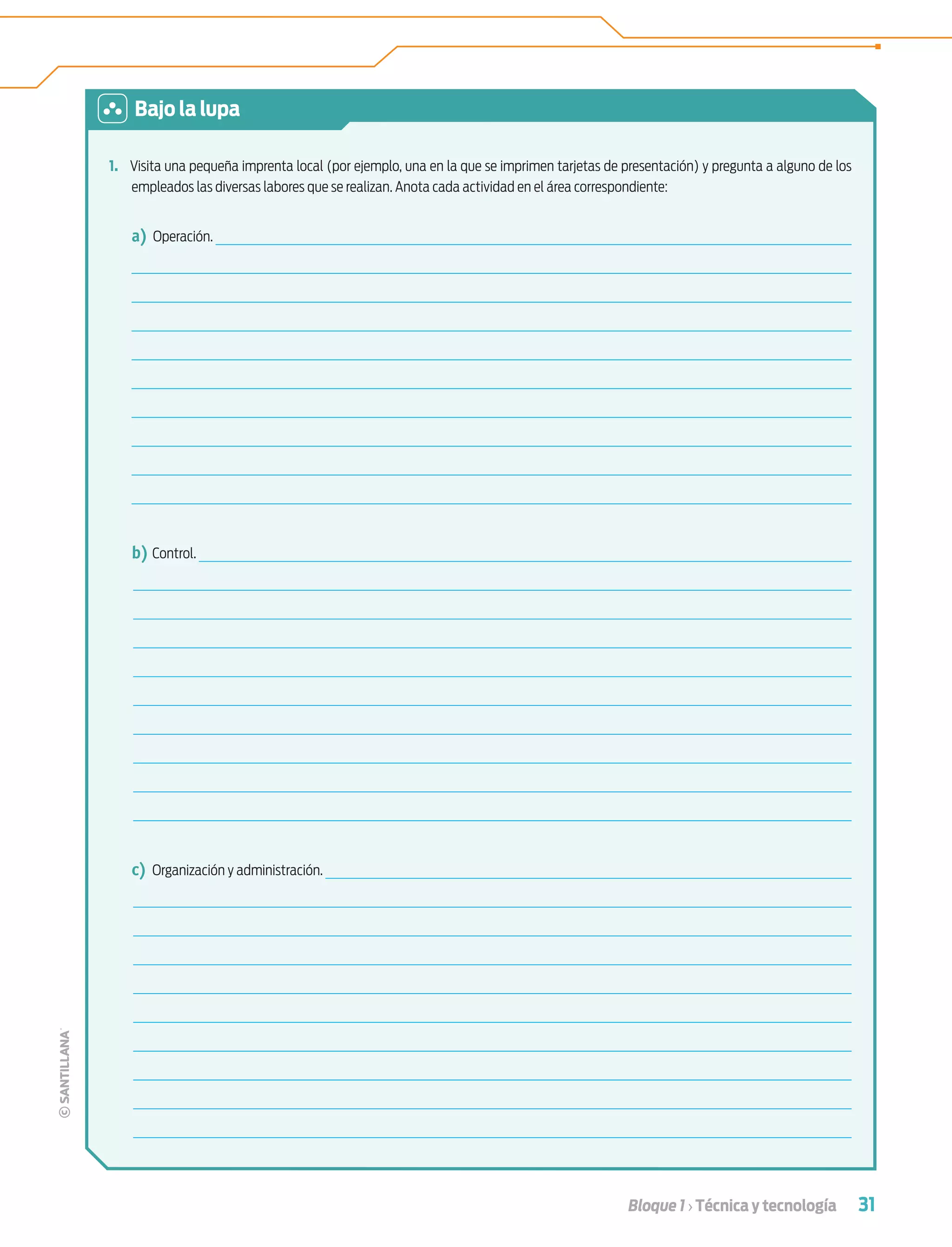 31Bloque 1 › Técnica y tecnología
1. Visita una pequeña imprenta local (por ejemplo, una en la que se imprimen tarjetas de presentación) y pregunta a alguno de los
empleados las diversas labores que se realizan. Anota cada actividad en el área correspondiente:
a) Operación.
b) Control.
c) Organización y administración.
Bajo la lupa
Tecnologia 1-p2.indd 31Tecnologia 1-p2.indd 31 4/12/12 11:40 AM4/12/12 11:40 AM
 
