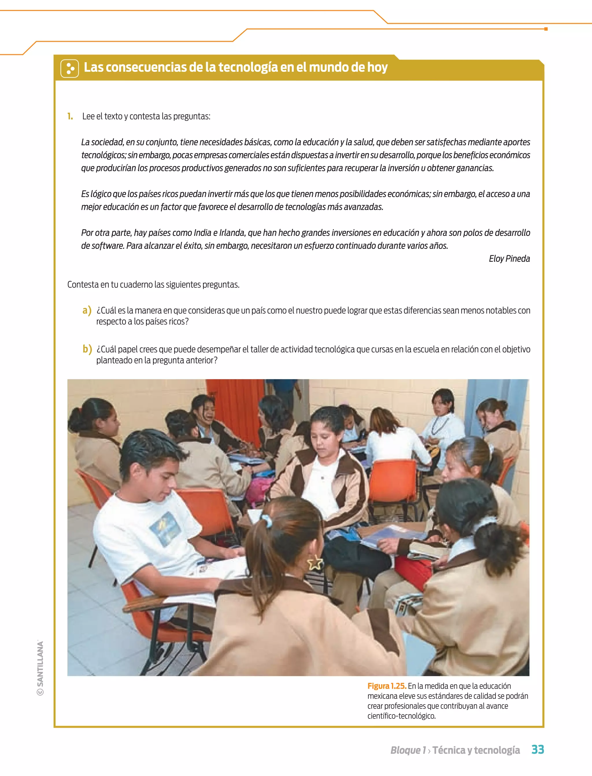 33Bloque 1 › Técnica y tecnología
1. Lee el texto y contesta las preguntas:
La sociedad, en su conjunto, tiene necesidades básicas, como la educación y la salud, que deben ser satisfechas mediante aportes
tecnológicos;sinembargo,pocasempresascomercialesestándispuestasainvertirensudesarrollo,porquelosbeneﬁcioseconómicos
que producirían los procesos productivos generados no son suﬁcientes para recuperar la inversión u obtener ganancias.
Es lógico que los países ricos puedan invertir más que los que tienen menos posibilidades económicas; sin embargo,el acceso auna
mejor educación es un factor que favorece el desarrollo de tecnologías más avanzadas.
Por otra parte, hay países como India e Irlanda, que han hecho grandes inversiones en educación y ahora son polos de desarrollo
de software. Para alcanzar el éxito, sin embargo, necesitaron un esfuerzo continuado durante varios años.
Eloy Pineda
Contesta en tu cuaderno las siguientes preguntas.
a) ¿Cuál es la manera en que consideras que un país como el nuestro puede lograr que estas diferencias sean menos notables con
respecto a los países ricos?
b) ¿Cuál papel crees que puede desempeñar el taller de actividad tecnológica que cursas en la escuela en relación con el objetivo
planteado en la pregunta anterior?
Figura 1.25. En la medida en que la educación
mexicana eleve sus estándares de calidad se podrán
crear profesionales que contribuyan al avance
cientíﬁco-tecnológico.
Las consecuencias de la tecnología en el mundo de hoy
Tecnologia 1-p3.indd 33Tecnologia 1-p3.indd 33 4/12/12 11:41 AM4/12/12 11:41 AM
 