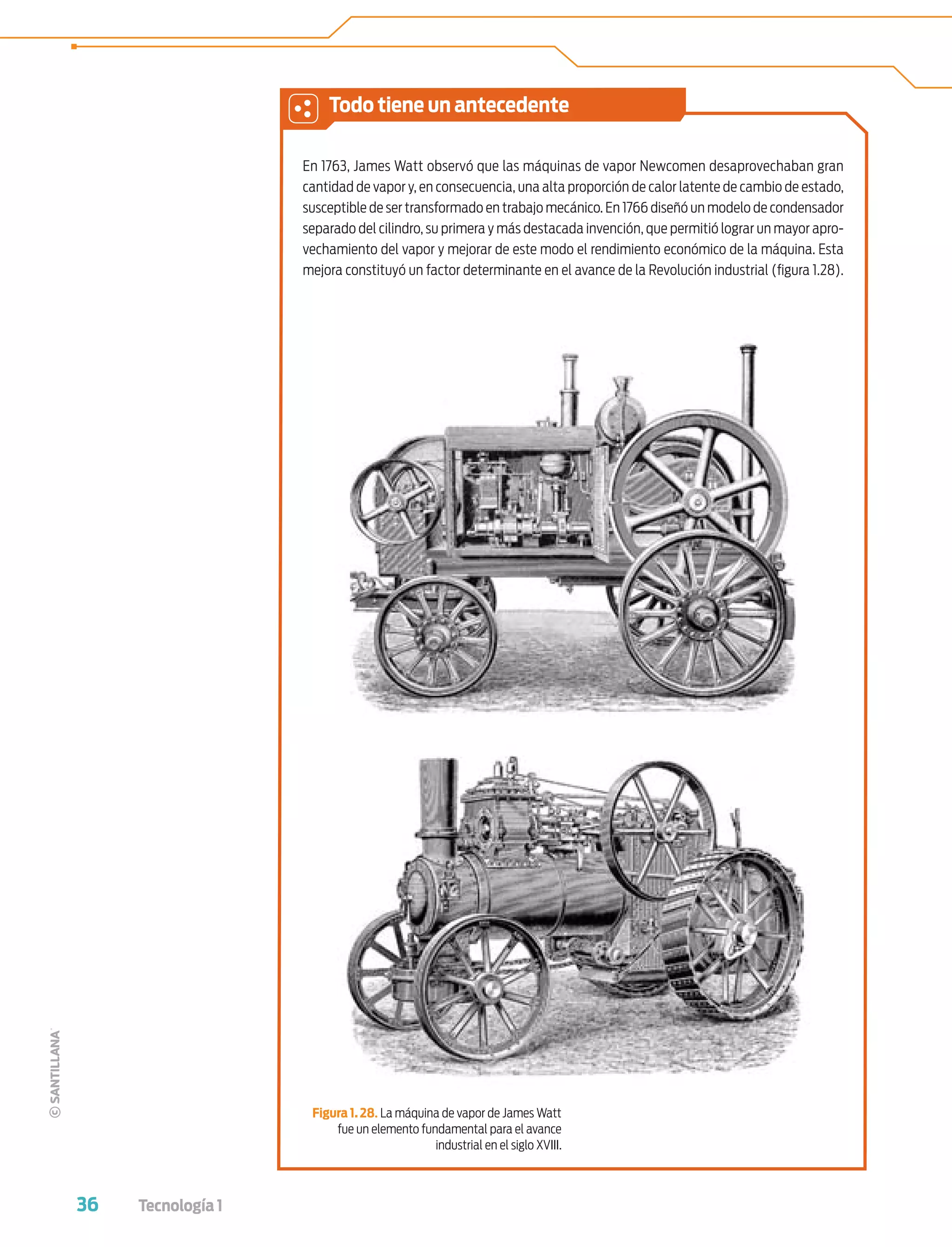 36 Tecnología 1
En 1763, James Watt observó que las máquinas de vapor Newcomen desaprovechaban gran
cantidad de vapor y, en consecuencia, una alta proporción de calor latente de cambio de estado,
susceptible de ser transformado en trabajo mecánico. En 1766 diseñó un modelo de condensador
separado del cilindro, su primera y más destacada invención, que permitió lograr un mayor apro-
vechamiento del vapor y mejorar de este modo el rendimiento económico de la máquina. Esta
mejora constituyó un factor determinante en el avance de la Revolución industrial (ﬁgura 1.28).
Figura 1. 28. La máquina de vapor de James Watt
fue un elemento fundamental para el avance
industrial en el siglo XVIII.
Todo tiene un antecedente
Tecnologia 1-p3.indd 36Tecnologia 1-p3.indd 36 4/12/12 11:41 AM4/12/12 11:41 AM
 