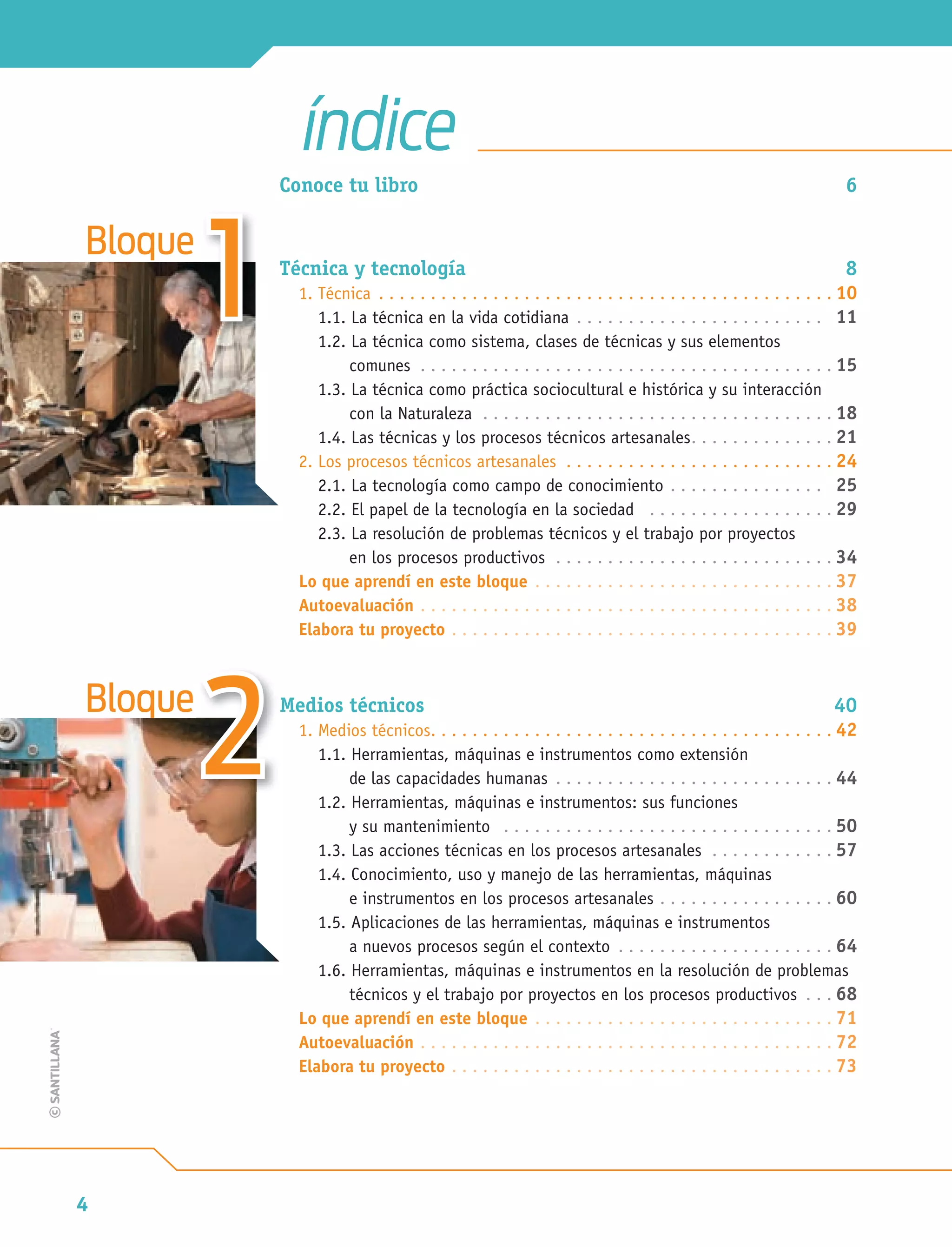 4
Bloque
Bloque
11
22
Conoce tu libro 6
Técnica y tecnología 8
1. Técnica . . . . . . . . . . . . . . . . . . . . . . . . . . . . . . . . . . . . . . . . . . . . 10
1.1. La técnica en la vida cotidiana . . . . . . . . . . . . . . . . . . . . . . . . 11
1.2. La técnica como sistema, clases de técnicas y sus elementos
comunes . . . . . . . . . . . . . . . . . . . . . . . . . . . . . . . . . . . . . . . . 15
1.3. La técnica como práctica sociocultural e histórica y su interacción
con la Naturaleza . . . . . . . . . . . . . . . . . . . . . . . . . . . . . . . . . . 18
1.4. Las técnicas y los procesos técnicos artesanales. . . . . . . . . . . . . . 21
2. Los procesos técnicos artesanales . . . . . . . . . . . . . . . . . . . . . . . . . . 24
2.1. La tecnología como campo de conocimiento . . . . . . . . . . . . . . . 25
2.2. El papel de la tecnología en la sociedad . . . . . . . . . . . . . . . . . . 29
2.3. La resolución de problemas técnicos y el trabajo por proyectos
en los procesos productivos . . . . . . . . . . . . . . . . . . . . . . . . . . . 34
Lo que aprendí en este bloque . . . . . . . . . . . . . . . . . . . . . . . . . . . . . 37
Autoevaluación . . . . . . . . . . . . . . . . . . . . . . . . . . . . . . . . . . . . . . . . 38
Elabora tu proyecto . . . . . . . . . . . . . . . . . . . . . . . . . . . . . . . . . . . . . 39
Medios técnicos 40
1. Medios técnicos. . . . . . . . . . . . . . . . . . . . . . . . . . . . . . . . . . . . . . . 42
1.1. Herramientas, máquinas e instrumentos como extensión
de las capacidades humanas . . . . . . . . . . . . . . . . . . . . . . . . . . . 44
1.2. Herramientas, máquinas e instrumentos: sus funciones
y su mantenimiento . . . . . . . . . . . . . . . . . . . . . . . . . . . . . . . . 50
1.3. Las acciones técnicas en los procesos artesanales . . . . . . . . . . . . 57
1.4. Conocimiento, uso y manejo de las herramientas, máquinas
e instrumentos en los procesos artesanales . . . . . . . . . . . . . . . . . 60
1.5. Aplicaciones de las herramientas, máquinas e instrumentos
a nuevos procesos según el contexto . . . . . . . . . . . . . . . . . . . . . 64
1.6. Herramientas, máquinas e instrumentos en la resolución de problemas
técnicos y el trabajo por proyectos en los procesos productivos . . . 68
Lo que aprendí en este bloque . . . . . . . . . . . . . . . . . . . . . . . . . . . . . 71
Autoevaluación . . . . . . . . . . . . . . . . . . . . . . . . . . . . . . . . . . . . . . . . 72
Elabora tu proyecto . . . . . . . . . . . . . . . . . . . . . . . . . . . . . . . . . . . . . 73
índice
Tecnologia 1-p1.indd 4Tecnologia 1-p1.indd 4 4/12/12 11:46 AM4/12/12 11:46 AM
 