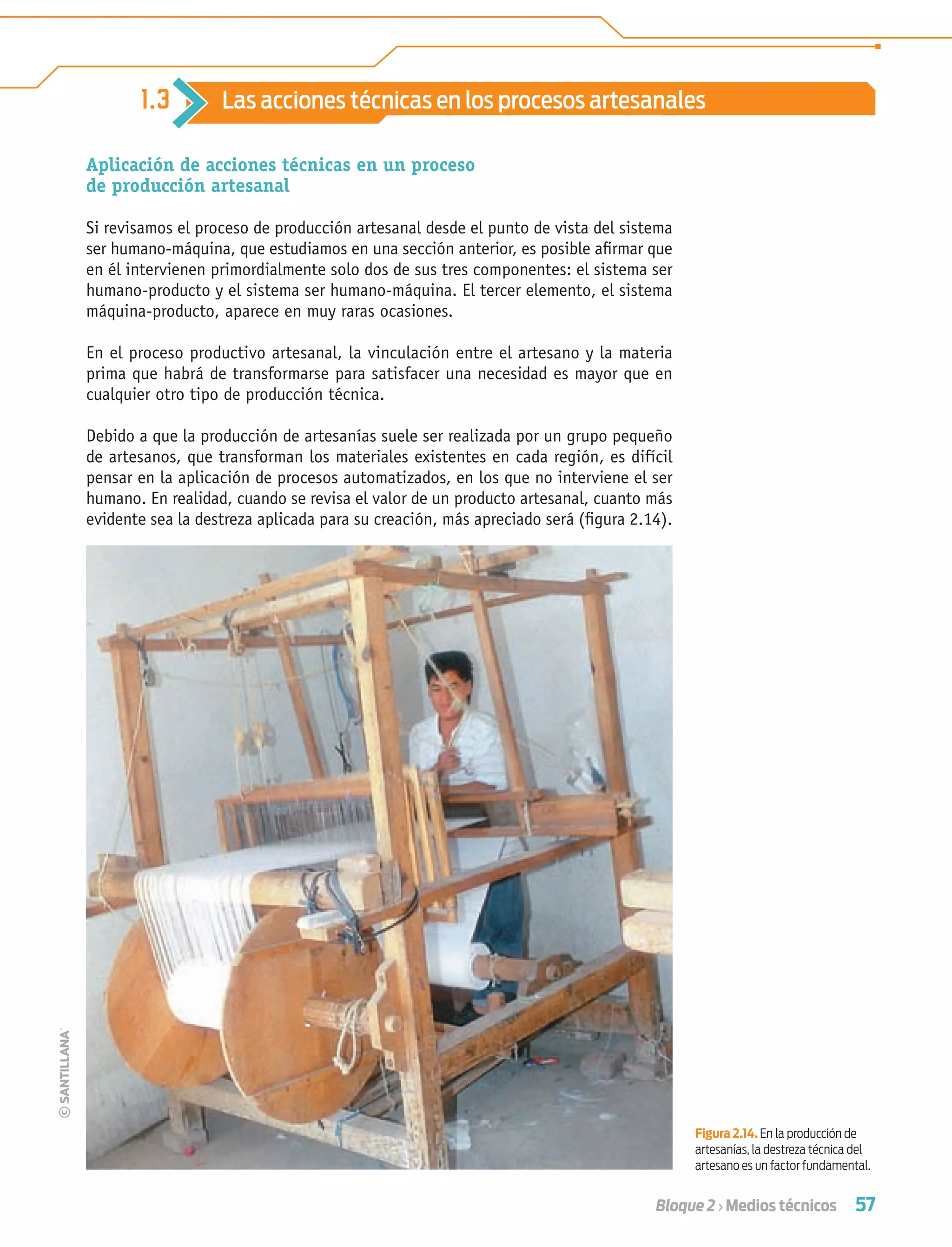 57Bloque 2 › Medios técnicos
Aplicación de acciones técnicas en un proceso
de producción artesanal
Si revisamos el proceso de producción artesanal desde el punto de vista del sistema
ser humano-máquina, que estudiamos en una sección anterior, es posible aﬁrmar que
en él intervienen primordialmente solo dos de sus tres componentes: el sistema ser
humano-producto y el sistema ser humano-máquina. El tercer elemento, el sistema
máquina-producto, aparece en muy raras ocasiones.
En el proceso productivo artesanal, la vinculación entre el artesano y la materia
prima que habrá de transformarse para satisfacer una necesidad es mayor que en
cualquier otro tipo de producción técnica.
Debido a que la producción de artesanías suele ser realizada por un grupo pequeño
de artesanos, que transforman los materiales existentes en cada región, es difícil
pensar en la aplicación de procesos automatizados, en los que no interviene el ser
humano. En realidad, cuando se revisa el valor de un producto artesanal, cuanto más
evidente sea la destreza aplicada para su creación, más apreciado será (ﬁgura 2.14).
1.3 Las acciones técnicas en los procesos artesanales
Figura 2.14. En la producción de
artesanías, la destreza técnica del
artesano es un factor fundamental.
Tecnologia 1-p4.indd 57Tecnologia 1-p4.indd 57 4/12/12 11:42 AM4/12/12 11:42 AM
 