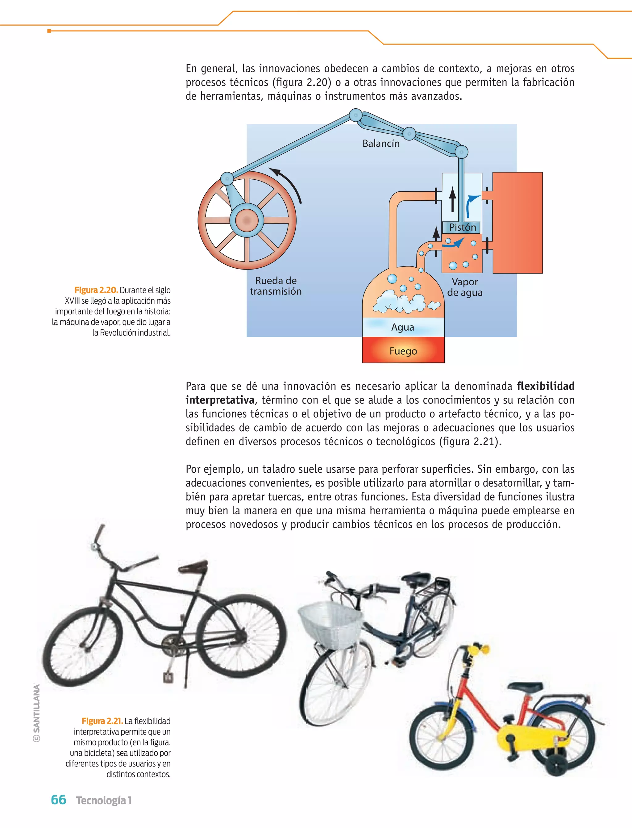 66 Tecnología 1
En general, las innovaciones obedecen a cambios de contexto, a mejoras en otros
procesos técnicos (ﬁgura 2.20) o a otras innovaciones que permiten la fabricación
de herramientas, máquinas o instrumentos más avanzados.
Para que se dé una innovación es necesario aplicar la denominada ﬂexibilidad
interpretativa, término con el que se alude a los conocimientos y su relación con
las funciones técnicas o el objetivo de un producto o artefacto técnico, y a las po-
sibilidades de cambio de acuerdo con las mejoras o adecuaciones que los usuarios
deﬁnen en diversos procesos técnicos o tecnológicos (ﬁgura 2.21).
Por ejemplo, un taladro suele usarse para perforar superﬁcies. Sin embargo, con las
adecuaciones convenientes, es posible utilizarlo para atornillar o desatornillar, y tam-
bién para apretar tuercas, entre otras funciones. Esta diversidad de funciones ilustra
muy bien la manera en que una misma herramienta o máquina puede emplearse en
procesos novedosos y producir cambios técnicos en los procesos de producción.
Figura 2.21. La ﬂexibilidad
interpretativa permite que un
mismo producto (en la ﬁgura,
una bicicleta) sea utilizado por
diferentes tipos de usuarios y en
distintos contextos.
Figura 2.20. Durante el siglo
XVIII se llegó a la aplicación más
importante del fuego en la historia:
la máquina de vapor, que dio lugar a
la Revolución industrial.
Balancín
Rueda de
transmisión
Vapor
de agua
Agua
Fuego
Pistón
procesos novedosos y p
Tecnologia 1-p5.indd 66Tecnologia 1-p5.indd 66 4/12/12 11:24 AM4/12/12 11:24 AM
 
