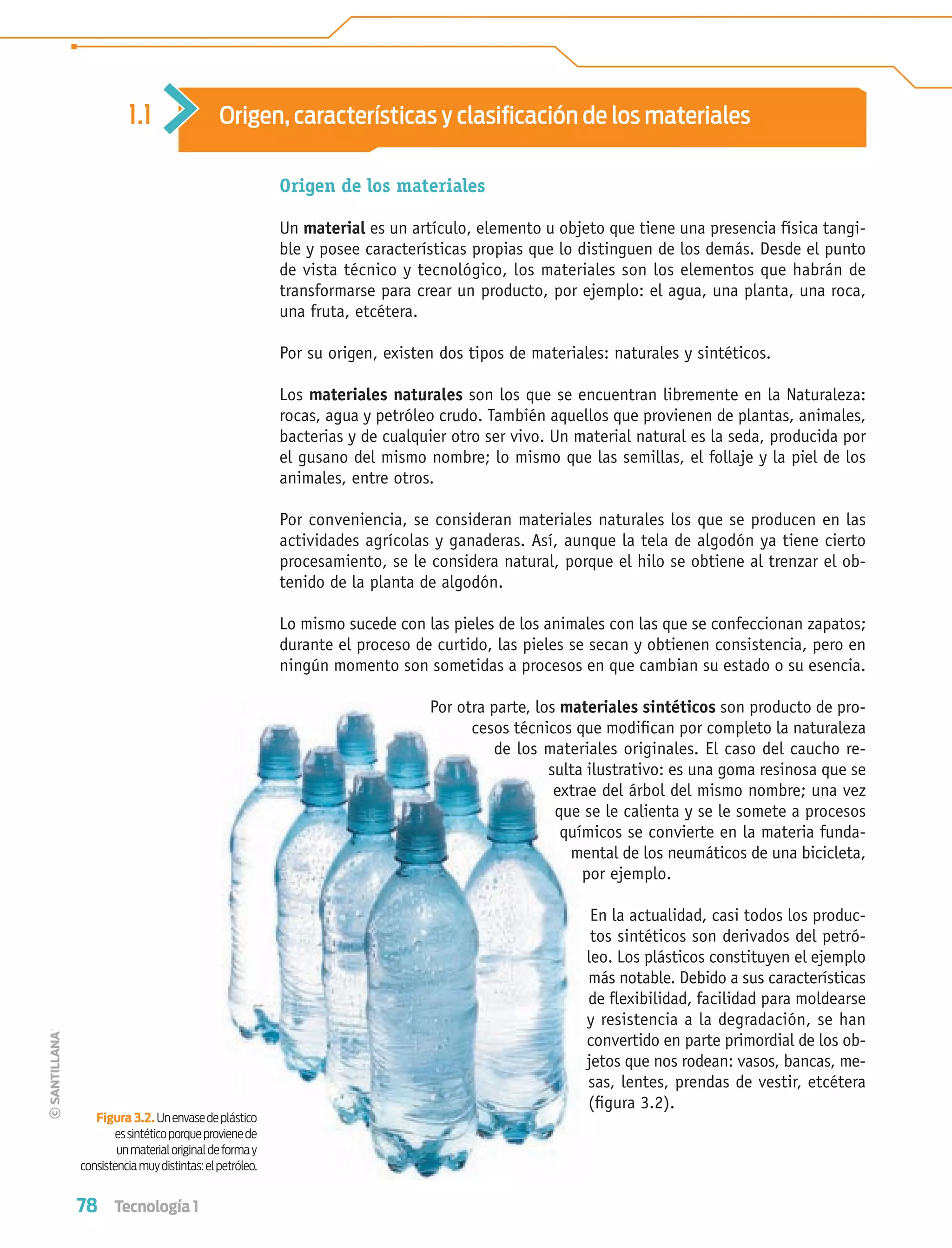 78 Tecnología 1
Origen de los materiales
Un material es un artículo, elemento u objeto que tiene una presencia física tangi-
ble y posee características propias que lo distinguen de los demás. Desde el punto
de vista técnico y tecnológico, los materiales son los elementos que habrán de
transformarse para crear un producto, por ejemplo: el agua, una planta, una roca,
una fruta, etcétera.
Por su origen, existen dos tipos de materiales: naturales y sintéticos.
Los materiales naturales son los que se encuentran libremente en la Naturaleza:
rocas, agua y petróleo crudo. También aquellos que provienen de plantas, animales,
bacterias y de cualquier otro ser vivo. Un material natural es la seda, producida por
el gusano del mismo nombre; lo mismo que las semillas, el follaje y la piel de los
animales, entre otros.
Por conveniencia, se consideran materiales naturales los que se producen en las
actividades agrícolas y ganaderas. Así, aunque la tela de algodón ya tiene cierto
procesamiento, se le considera natural, porque el hilo se obtiene al trenzar el ob-
tenido de la planta de algodón.
Lo mismo sucede con las pieles de los animales con las que se confeccionan zapatos;
durante el proceso de curtido, las pieles se secan y obtienen consistencia, pero en
ningún momento son sometidas a procesos en que cambian su estado o su esencia.
Por otra parte, los materiales sintéticos son producto de pro-
cesos técnicos que modiﬁcan por completo la naturaleza
de los materiales originales. El caso del caucho re-
sulta ilustrativo: es una goma resinosa que se
extrae del árbol del mismo nombre; una vez
que se le calienta y se le somete a procesos
químicos se convierte en la materia funda-
mental de los neumáticos de una bicicleta,
por ejemplo.
En la actualidad, casi todos los produc-
tos sintéticos son derivados del petró-
leo. Los plásticos constituyen el ejemplo
más notable. Debido a sus características
de ﬂexibilidad, facilidad para moldearse
y resistencia a la degradación, se han
convertido en parte primordial de los ob-
jetos que nos rodean: vasos, bancas, me-
sas, lentes, prendas de vestir, etcétera
(ﬁgura 3.2).
1.1 Origen, características y clasiﬁcación de los materiales
Figura 3.2. Unenvasedeplástico
essintéticoporqueprovienede
unmaterialoriginaldeformay
consistenciamuydistintas:elpetróleo.
Tecnologia 1-p5.indd 78Tecnologia 1-p5.indd 78 4/12/12 11:25 AM4/12/12 11:25 AM
 
