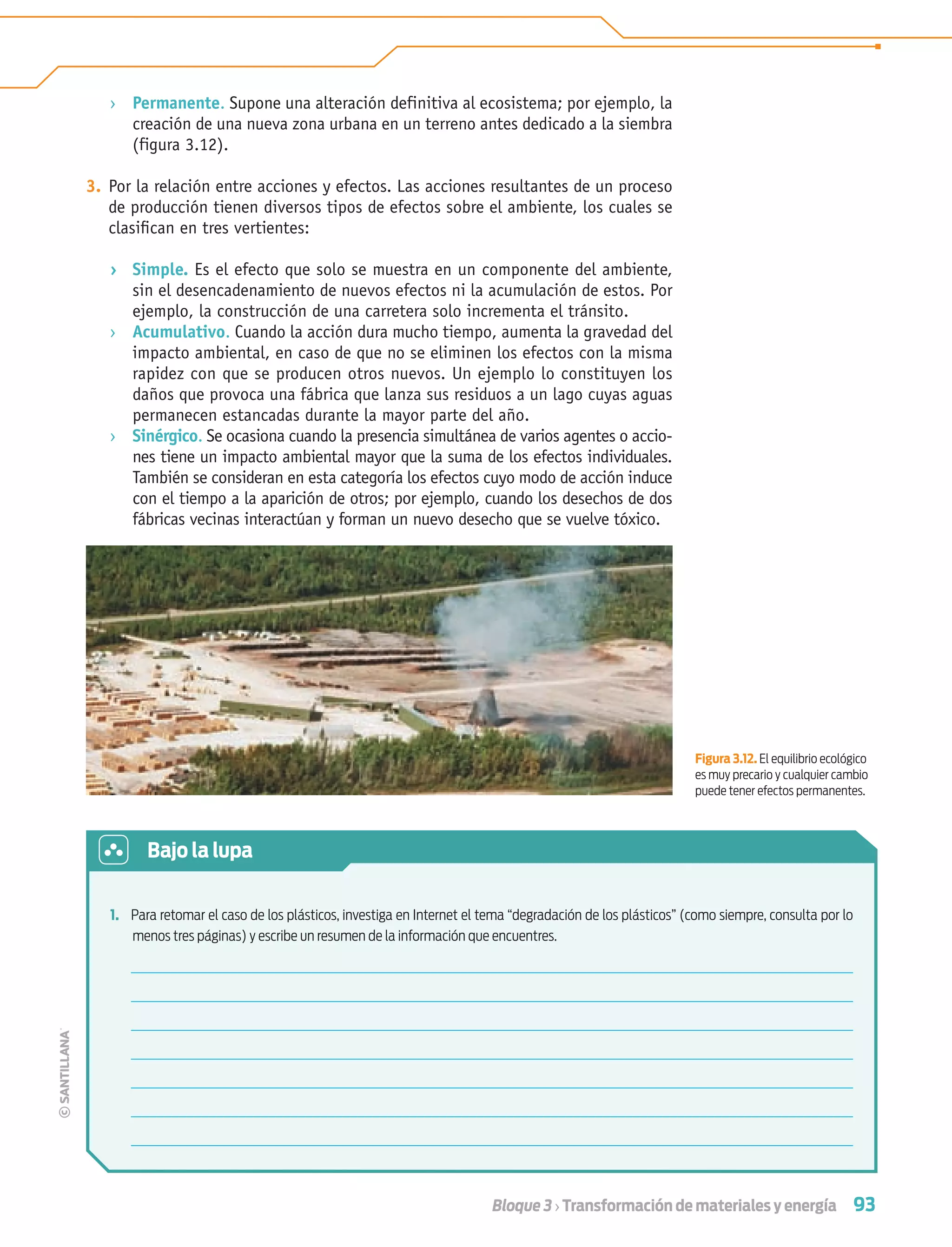 93Bloque 3 › Transformación de materiales y energía
› Permanente. Supone una alteración definitiva al ecosistema; por ejemplo, la
creación de una nueva zona urbana en un terreno antes dedicado a la siembra
(figura 3.12).
3. Por la relación entre acciones y efectos. Las acciones resultantes de un proceso
de producción tienen diversos tipos de efectos sobre el ambiente, los cuales se
clasiﬁcan en tres vertientes:
› Simple. Es el efecto que solo se muestra en un componente del ambiente,
sin el desencadenamiento de nuevos efectos ni la acumulación de estos. Por
ejemplo, la construcción de una carretera solo incrementa el tránsito.
› Acumulativo. Cuando la acción dura mucho tiempo, aumenta la gravedad del
impacto ambiental, en caso de que no se eliminen los efectos con la misma
rapidez con que se producen otros nuevos. Un ejemplo lo constituyen los
daños que provoca una fábrica que lanza sus residuos a un lago cuyas aguas
permanecen estancadas durante la mayor parte del año.
› Sinérgico. Se ocasiona cuando la presencia simultánea de varios agentes o accio-
nes tiene un impacto ambiental mayor que la suma de los efectos individuales.
También se consideran en esta categoría los efectos cuyo modo de acción induce
con el tiempo a la aparición de otros; por ejemplo, cuando los desechos de dos
fábricas vecinas interactúan y forman un nuevo desecho que se vuelve tóxico.
1. Para retomar el caso de los plásticos, investiga en Internet el tema “degradación de los plásticos” (como siempre, consulta por lo
menos tres páginas) y escribe un resumen de la información que encuentres.
Bajo la lupa
Figura 3.12. El equilibrio ecológico
es muy precario y cualquier cambio
puede tener efectos permanentes.
Tecnologia 1-p6.indd 93Tecnologia 1-p6.indd 93 4/12/12 11:32 AM4/12/12 11:32 AM
 