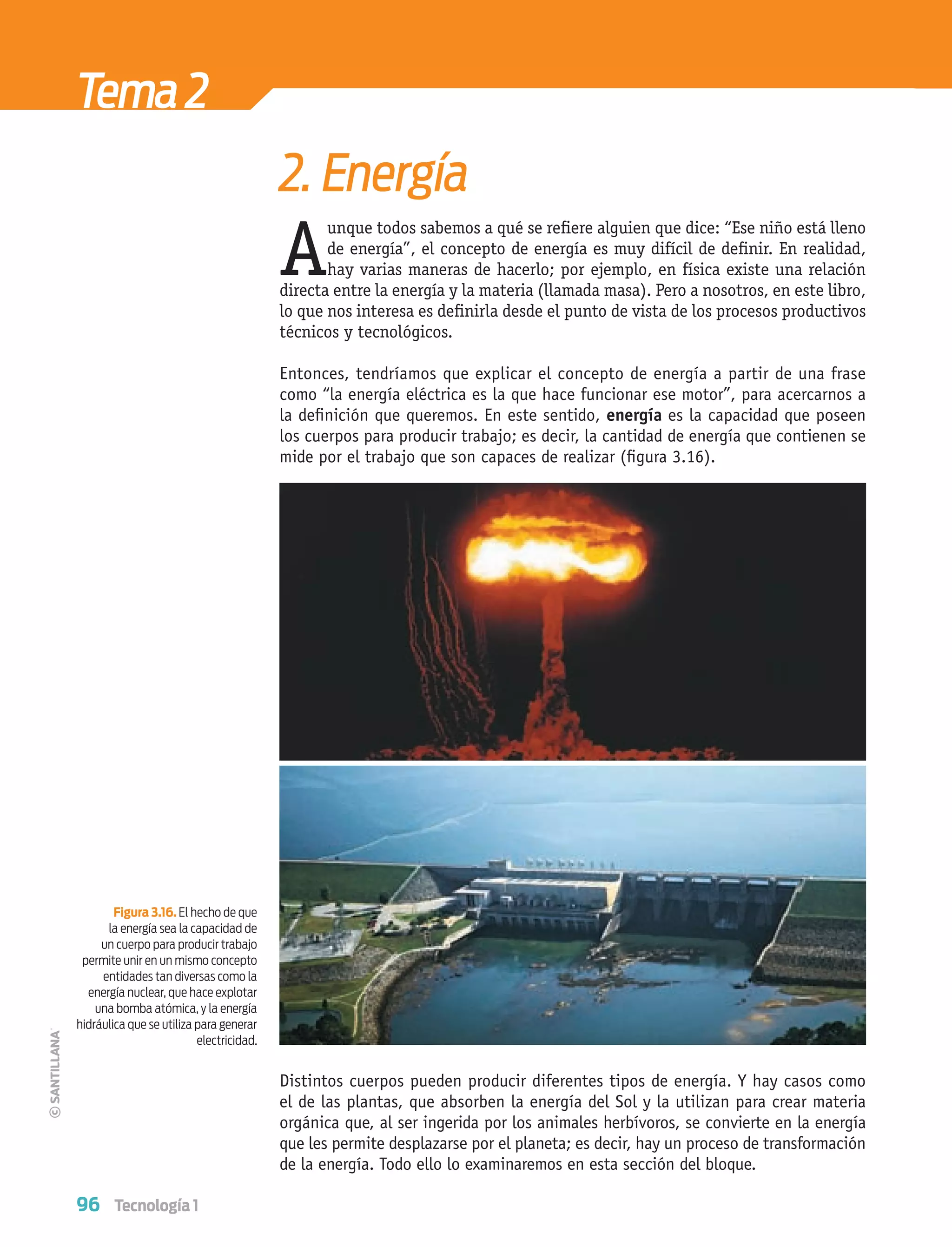 96 Tecnología 1
A
unque todos sabemos a qué se reﬁere alguien que dice: “Ese niño está lleno
de energía”, el concepto de energía es muy difícil de deﬁnir. En realidad,
hay varias maneras de hacerlo; por ejemplo, en física existe una relación
directa entre la energía y la materia (llamada masa). Pero a nosotros, en este libro,
lo que nos interesa es deﬁnirla desde el punto de vista de los procesos productivos
técnicos y tecnológicos.
Entonces, tendríamos que explicar el concepto de energía a partir de una frase
como “la energía eléctrica es la que hace funcionar ese motor”, para acercarnos a
la deﬁnición que queremos. En este sentido, energía es la capacidad que poseen
los cuerpos para producir trabajo; es decir, la cantidad de energía que contienen se
mide por el trabajo que son capaces de realizar (ﬁgura 3.16).
Distintos cuerpos pueden producir diferentes tipos de energía. Y hay casos como
el de las plantas, que absorben la energía del Sol y la utilizan para crear materia
orgánica que, al ser ingerida por los animales herbívoros, se convierte en la energía
que les permite desplazarse por el planeta; es decir, hay un proceso de transformación
de la energía. Todo ello lo examinaremos en esta sección del bloque.
Figura 3.16. El hecho de que
la energía sea la capacidad de
un cuerpo para producir trabajo
permite unir en un mismo concepto
entidades tan diversas como la
energía nuclear, que hace explotar
una bomba atómica, y la energía
hidráulica que se utiliza para generar
electricidad.
Tema2
2. Energía
Tecnologia 1-p6.indd 96Tecnologia 1-p6.indd 96 4/12/12 11:32 AM4/12/12 11:32 AM
 