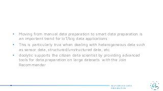 • Moving from manual data preparation to smart data preparation is
an important trend for IoT/big data applications
• This is particularly true when dealing with heterogeneous data such
as sensor data, structured/unstructured data, etc.
• doolytic supports the citizen data scientist by providing advanced
tools for data preparation on large datasets with the Join
Recommender
SELF-SERVICE DATA
PREPARATION
 
