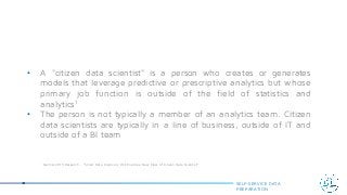 • A "citizen data scientist" is a person who creates or generates
models that leverage predictive or prescriptive analytics but whose
primary job function is outside of the field of statistics and
analytics1
• The person is not typically a member of an analytics team. Citizen
data scientists are typically in a line of business, outside of IT and
outside of a BI team
SELF-SERVICE DATA
PREPARATION
¹ Gartner 2015 Research – “Smart Data Discovery Will Enable a New Class of Citizen Data Scientist”
 