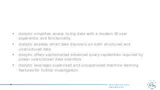 • doolytic simplifies access to big data with a modern BI user
experience and functionality
• doolytic enables smart data discovery on both structured and
unstructured data
• doolytic offers sophisticated advanced query capabilities required by
power users/citizen data scientists
• doolytic leverages supervised and unsupervised machine learning
features for further investigation
SELF-SERVICE DATA
PREPARATION
 