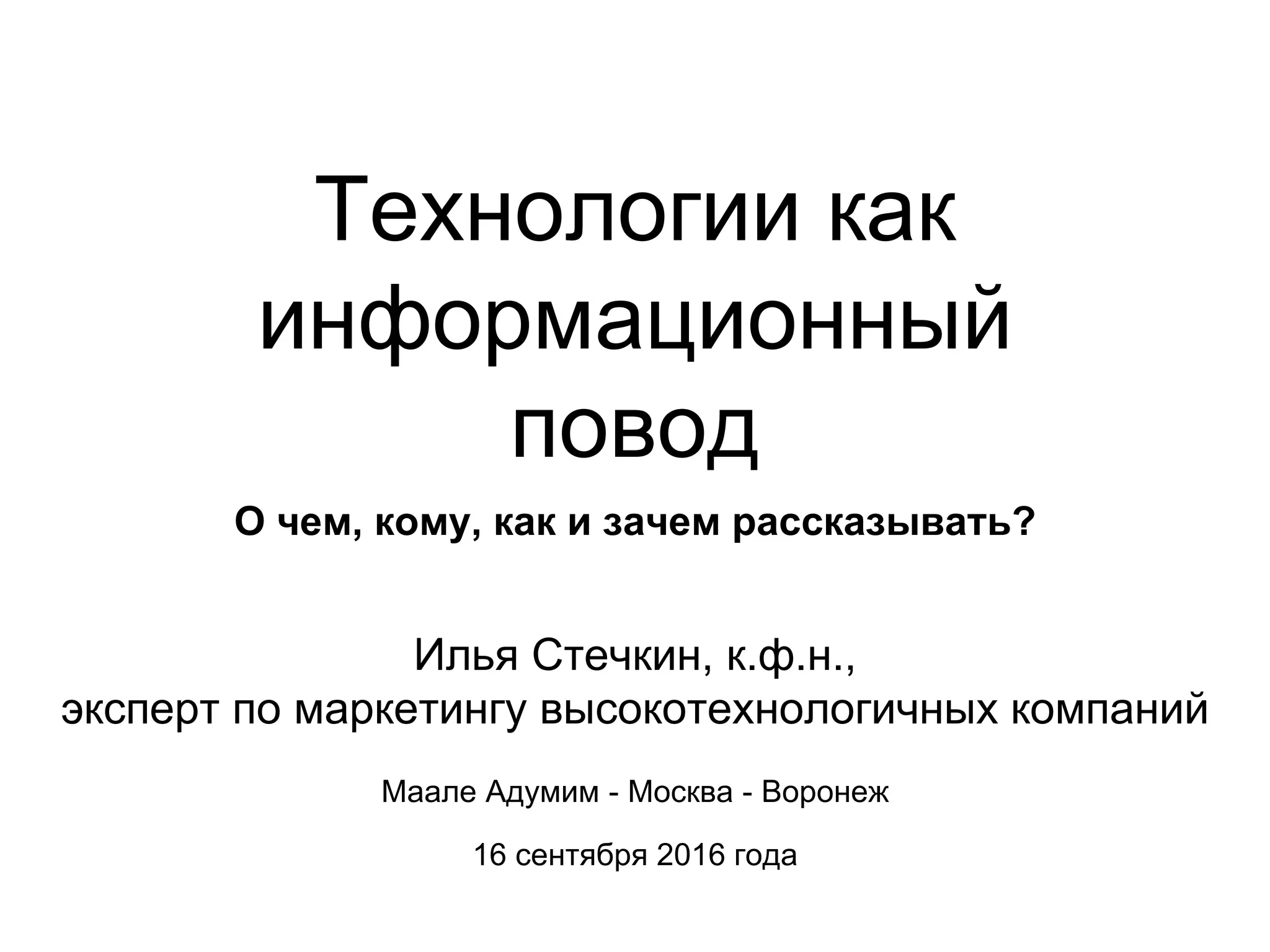 Технологии как
информационный
повод
О чем, кому, как и зачем рассказывать?
Илья Стечкин, к.ф.н.,
эксперт по маркетингу высокотехнологичных компаний
Маале Адумим - Москва - Воронеж
16 сентября 2016 года
 