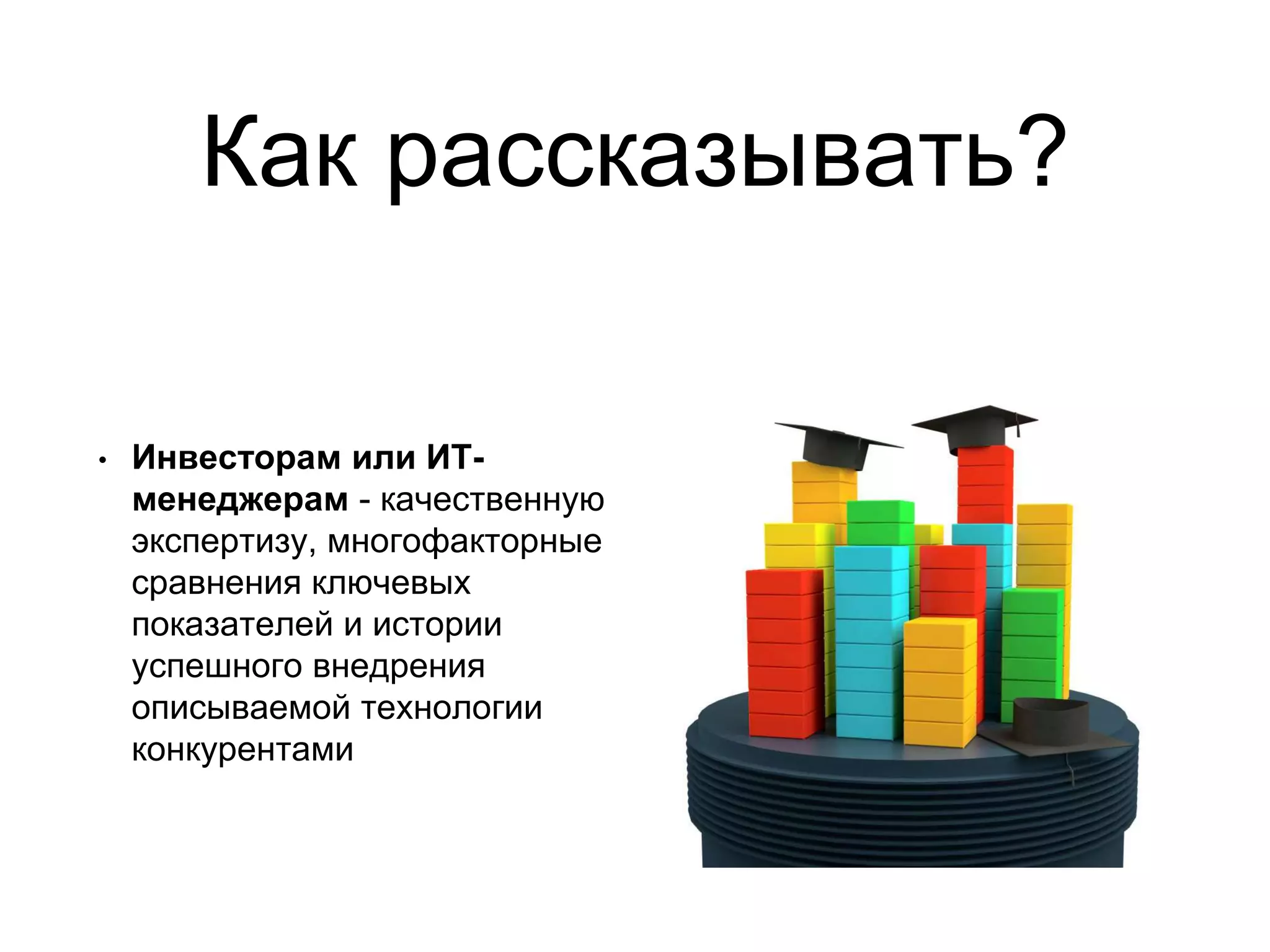 Как рассказывать?
• Инвесторам или ИТ-
менеджерам - качественную
экспертизу, многофакторные
сравнения ключевых
показателей и истории
успешного внедрения
описываемой технологии
конкурентами
 
