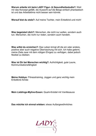 Warum arbeite ich beim LADY Figur- & Gesundheitsstudio?: Weil
mir das Konzept gefällt, die Aussicht auf die Berge einfach phantastisch
ist und das Arbeitsklima nicht besser sein könnte.


Worauf bist du stolz?: Auf meine Tochter, mein Enkelkind und mich!




Was begeistert dich?: Menschen, die nicht nur wollen, sondern auch
tun. Menschen, die nicht nur reden, sondern auch handeln.




Was willst du erreichen?: Das Leben bringt oft die ein oder andere,
positive aber auch negative Überraschung mit sich. Ich habe gelernt,
meine Ziele zwar mit dem nötigen Ehrgeiz zu verfolgen, dabei jedoch
flexibel zu bleiben.


Was ist Dir bei Menschen wichtig?: Aufrichtigkeit, gute Laune,
Kommunikationsfähigkeit




Meine Hobbys: Fitnesstraining, Joggen und ganz wichtig mein
Enkelkind Aimée




Mein Lieblings-Myline-Essen: Quark-Knödel mit Vanillesauce




Das möchte ich einmal erleben: etwas Außergewöhnliches
 