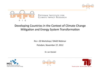 Developing	
  Countries	
  in	
  the	
  Context	
  of	
  Climate	
  Change	
  
    Mi<ga<on	
  and	
  Energy	
  System	
  Transforma<on	
  


                     Rio	
  +	
  20	
  Workshop	
  /	
  DAAD	
  Webinar	
  
                         Potsdam,	
  November	
  27,	
  2012	
  


                                      Dr.	
  Jan	
  Steckel	
  




                                                                              1	
  
 