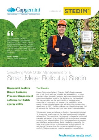 Capgemini deploys
Oracle Business
Process Management
software for Dutch
energy utility
The Situation
Energy Distribution Network Operator (DNO) Stedin manages
part of the Dutch grid, and provides gas and electricity to more
than two million domestic, business and government customers
in the most populous region of the Netherlands, the Randstad.
The company also has the responsibility of installing smart
meters for its customers. It is believed that insight into actual
energy consumption by households will reduce the consumption
significantly. In 2007, the Dutch Government therefore decided that
all homes in the Netherlands should have smart meters installed.
This decision posed a challenge to Stedin – they needed to install
10 times more smart meters in the near future to meet the initially
set deadline. This meant that the job could no longer be performed
manually but needed to be completed with an automated process
involving more subcontractors. And the increased volume required
new interfaces and workflows. Stedin needed to prepare for this
huge smart meter roll-out to its customers, and comply with the
new law. At the same time, the company wanted to improve
control of its processes and make its operations more efficient.
in collaboration with
Simplifying Work Order Management for a
Smart Meter Rollout at Stedin
I am proud of the joint
team effort by Stedin and
Capgemini, and the successful
implementation of the Oracle
BPM solution. We are ready for
the future and are very confident
in a successful future in Smart
Metering.”
Arjan Donker
Director, Stedin Meetbedrijf
“
 