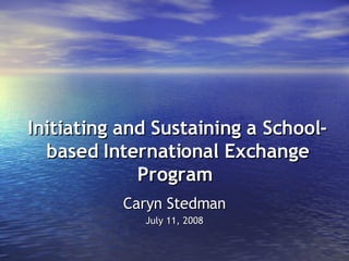 Initiating and Sustaining a School-based International Exchange Program   Caryn Stedman July 11, 2008 