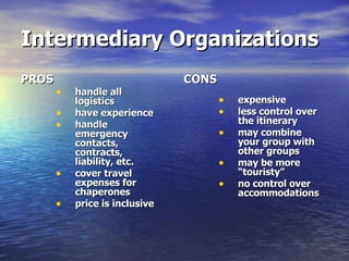 Intermediary Organizations PROS handle all logistics have experience handle emergency contacts, contracts, liability, etc. cover travel expenses for chaperones price is inclusive CONS expensive  less control over the itinerary may combine your group with other groups may be more “touristy” no control over accommodations 