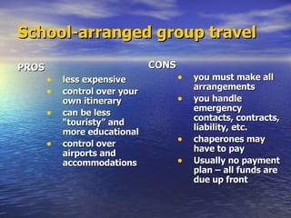 School-arranged group travel PROS less expensive control over your own itinerary can be less “touristy” and more educational  control over airports and accommodations CONS   you must make all arrangements you handle emergency contacts, contracts, liability, etc. chaperones may have to pay Usually no payment plan – all funds are due up front 
