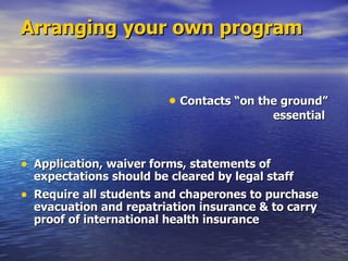 Arranging your own program Application, waiver forms, statements of expectations should be cleared by legal staff Require all students and chaperones to purchase evacuation and repatriation insurance & to carry proof of international health insurance Contacts “on the ground”  essential 