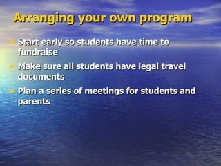 Arranging your own program Start early so students have time to fundraise Make sure all students have legal travel documents Plan a series of meetings for students and parents 