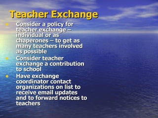 Teacher Exchange Consider a policy for teacher exchange – individual or as chaperones – to get as many teachers involved as possible Consider teacher exchange a contribution to school Have exchange coordinator contact organizations on list to receive email updates and to forward notices to teachers 