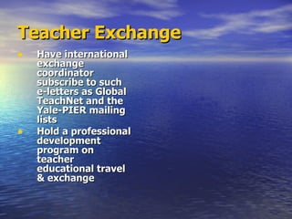 Teacher Exchange Have international exchange coordinator subscribe to such e-letters as Global TeachNet and the Yale-PIER mailing lists  Hold a professional development program on teacher educational travel & exchange 