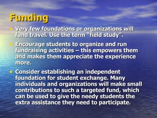 Funding Very few foundations or organizations will fund travel. Use the term “field study”. Encourage students to organize and run fundraising activities – this empowers them and makes them appreciate the experience more. Consider establishing an independent foundation for student exchange. Many individuals and organizations will make small contributions to such a targeted fund, which can be used to give the needy students the extra assistance they need to participate . 