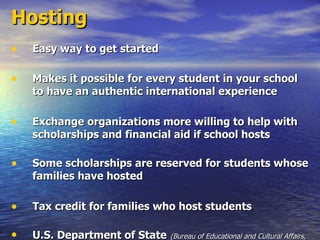 Hosting Easy way to get started Makes it possible for every student in your school to have an authentic international experience Exchange organizations more willing to help with scholarships and financial aid if school hosts Some scholarships are reserved for students whose families have hosted Tax credit for families who host students U.S. Department of State   (Bureau of Educational and Cultural Affairs, Citizen Exchanges, Youth Programs Division)   h ttp://exchanges.state.gov/education/citizens/students/ 