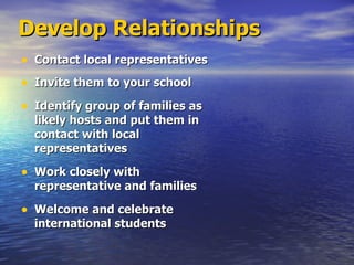 Develop Relationships Contact local representatives Invite them to your school Identify group of families as likely hosts and put them in contact with local representatives  Work closely with representative and families Welcome and celebrate international students 