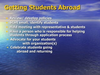 Getting Students Abroad Review/ develop policies Start small, identify students Hold meeting with representative & students Have a person who is responsible for helping students through application process Advocate for your students  with organization(s) Celebrate students going abroad and returning 