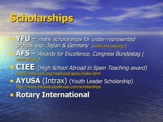 Scholarships YFU  –  many scholarships for under-represented groups, esp. Japan & Germany  ( www.yfu-usa.org  ) AFS  –  Awards for Excellence, Congress Bundestag ( www.afs.org ) CIEE   (High School Abroad in Spain Teaching award)  http://www.ciee.org/hsabroad/apply/index.html   AYUSA  (Intrax)  (Youth Leader Scholarship)  http://www.intraxstudyabroad.com/scholarships   Rotary International 
