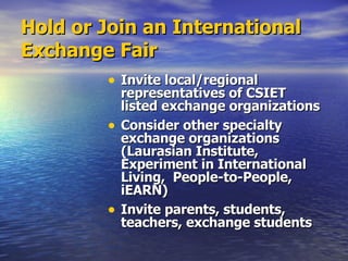 Hold or Join an International Exchange Fair Invite local/regional representatives of CSIET listed exchange organizations Consider other specialty exchange organizations (Laurasian Institute, Experiment in International Living,  People-to-People, iEARN) Invite parents, students, teachers, exchange students 