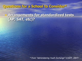 Arrangements for standardized tests (AP, SAT, etc)? Questions for a School to Consider* * From “Administering Youth Exchange” (CSIET, 2007) 