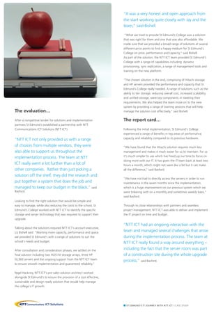 The evaluation…
After a competitive tender for solutions and implementation
partners St Edmund’s established a partnership with NTT
Communications ICT Solutions (NTT ICT).
“NTT ICT not only provided us with a range
of choices from multiple vendors, they were
also able to support us throughout the
implementation process. The team at NTT
ICT really went a lot further than a lot of
other companies. Rather than just picking a
solution off the shelf, they did the research and
put together a system that does the job and
managed to keep our budget in the black,” said
Basford.
Looking to find the right solution that would be simple and
easy to manage, while also reducing the costs to the school, St
Edmund’s College worked with NTT ICT to identify the specific
storage and server technology that was required to support their
upgrade.
Talking about the solutions required NTT ICT’s account executive,
Liz Bishell said: “Wanting more capacity, performance and space,
we provided St Edmund’s with a range of solutions to suit the
school’s needs and budget.
After consultation and consideration phases, we settled on the
final solution including two HUS110 storage arrays, three HP
DL360 servers and the ongoing support from the NTT ICT team
to ensure smooth implementation and guaranteed reliability.”
Nigel Hackney, NTT ICT’s pre-sales solution architect worked
alongside St Edmund’s to ensure the provision of a cost effective,
sustainable and design ready solution that would help manage
the college’s IT growth.
“It was a very honest and open approach from
the start working quite closely with Jay and the
team,” said Bishell.
“What we tried to provide St Edmund’s College was a solution
that was right for them and one that was also affordable. We
made sure that we provided a broad range of solutions at several
different price points to find a happy medium for St Edmund’s
College on price, performance and capacity,” said Bishell.
As part of the solution, the NTT ICT team provided St Edmund’s
College with a range of capabilities including: dynamic
provisioning, sync replication, a range of management tools and
training on the new platform.
“The chosen solution in the end, comprising of Hitachi storage
and HP servers provided the performance and capacity that St
Edmund’s College really needed. A range of solutions such as the
ability to tier storage, reducing overall cost, increased scalability
and unified storage, were key components in meeting their
requirements. We also helped the team move on to the new
system by providing a range of training sessions that will help
manage the solution cost effectively,” said Bishell.
The report card…
Following the initial implementation, St Edmund’s College
experienced a range of benefits in key areas of performance,
capacity and reliability compared to its previous hardware.
“We have found that the Hitachi solution requires much less
management and makes it much easier for us to maintain. For us
it’s much simpler to use which has freed up our time to focus on
doing more with our IT. It has given the IT team back at least two
hours a month, which might not seem like a lot but it can make
all the difference,” said Basford.
“We have not had to directly access the servers in order to run
maintenance in the seven months since the implementation,
which is a huge improvement on our previous system which we
were tinkering with on a monthly and sometimes weekly basis,”
said Basford.
Through its close relationships with partners and seamless
project management, NTT ICT was able to deliver and implement
the IT project on time and budget.
“NTT ICT had an ongoing interaction with the
team and managed several challenges that arose
during the implementation process. The team at
NTT ICT really found a way around everything –
including the fact that the server room was part
of a construction site during the whole upgrade
process,” said Basford.
St edmund’s IT Journey with NTT ICT | Case Study
 