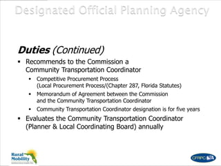 Duties (Continued)
 Recommends to the Commission a
Community Transportation Coordinator
 Competitive Procurement Process
(Local Procurement Process/(Chapter 287, Florida Statutes)
 Memorandum of Agreement between the Commission
and the Community Transportation Coordinator
 Community Transportation Coordinator designation is for five years
 Evaluates the Community Transportation Coordinator
(Planner & Local Coordinating Board) annually
 