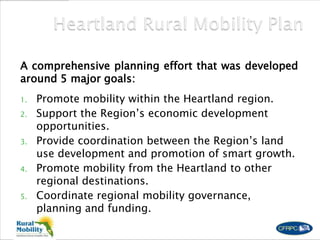 A comprehensive planning effort that was developed
around 5 major goals:
1. Promote mobility within the Heartland region.
2. Support the Region’s economic development
opportunities.
3. Provide coordination between the Region’s land
use development and promotion of smart growth.
4. Promote mobility from the Heartland to other
regional destinations.
5. Coordinate regional mobility governance,
planning and funding.
 