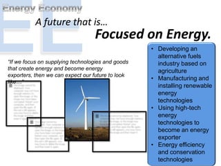 “If we focus on supplying technologies and goods
that create energy and become energy
exporters, then we can expect our future to look
like…”
A future that is…
Focused on Energy.
• Developing an
alternative fuels
industry based on
agriculture
• Manufacturing and
installing renewable
energy
technologies
• Using high-tech
energy
technologies to
become an energy
exporter
• Energy efficiency
and conservation
technologies
 