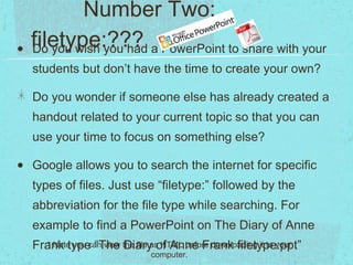 filetype:??? Do you wish you had a PowerPoint to share with your students but don’t have the time to create your own? Do you wonder if someone else has already created a handout related to your current topic so that you can use your time to focus on something else? Google allows you to search the internet for specific types of files. Just use “filetype:” followed by the abbreviation for the file type while searching. For example to find a PowerPoint on The Diary of Anne Frank type “The Diary of Anne Frank filetype:ppt” * Note you can view the file as HTML before downloading it to your computer. Number Two: 