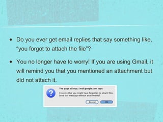 Number Nine: Forgotten Attachment Detector Do you ever get email replies that say something like, “you forgot to attach the file”? You no longer have to worry! If you are using Gmail, it will remind you that you mentioned an attachment but did not attach it. 