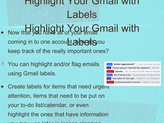 Number Seven:  Highlight Your Gmail with Labels Highlight Your Gmail with Labels Now that you have all of your email coming in to one account, how do you keep track of the really important ones? You can highlight and/or flag emails using Gmail labels. Create labels for items that need urgent attention, items that need to be put on your to-do list/calendar, or even highlight the ones that have information you may use later in lesson planning. 