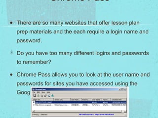 Number Five: Chrome Pass   There are so many websites that offer lesson plan prep materials and the each require a login name and password. Do you have too many different logins and passwords to remember? Chrome Pass allows you to look at the user name and passwords for sites you have accessed using the Google Chrome browser. 